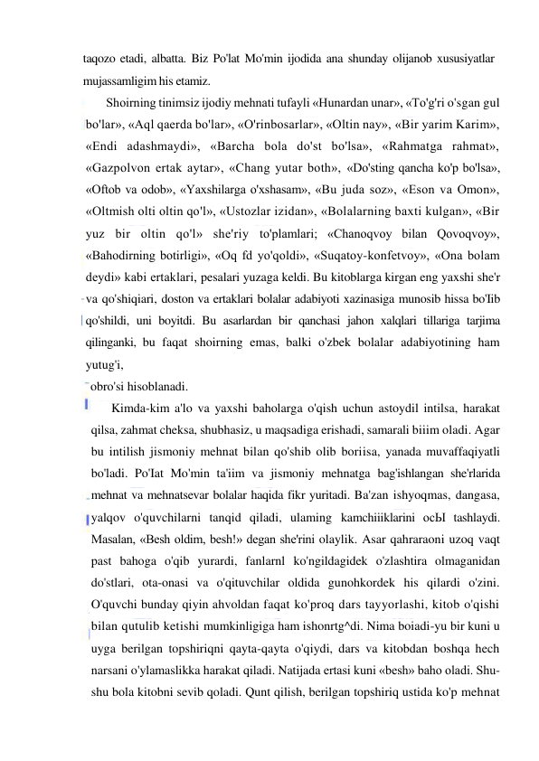  
 
taqozo etadi, albatta. Biz Po'lat Mo'min ijodida ana shunday olijanob xususiyatlar 
mujassamligim his etamiz. 
Shoirning tinimsiz ijodiy mehnati tufayli «Hunardan unar», «To'g'ri o'sgan gul 
bo'lar», «Aql qaerda bo'lar», «O'rinbosarlar», «Oltin nay», «Bir yarim Karim», 
«Endi adashmaydi», «Barcha bola do'st bo'lsa», «Rahmatga rahmat», 
«Gazpolvon ertak aytar», «Chang yutar both», «Do'sting qancha ko'p bo'lsa», 
«Oftob va odob», «Yaxshilarga o'xshasam», «Bu juda soz», «Eson va Omon», 
«Oltmish olti oltin qo'l», «Ustozlar izidan», «Bolalarning baxti kulgan», «Bir 
yuz bir oltin qo'l» she'riy to'plamlari; «Chanoqvoy bilan Qovoqvoy», 
«Bahodirning botirligi», «Oq fd yo'qoldi», «Suqatoy-konfetvoy», «Ona bolam 
deydi» kabi ertaklari, pesalari yuzaga keldi. Bu kitoblarga kirgan eng yaxshi she'r 
va qo'shiqiari, doston va ertaklari bolalar adabiyoti xazinasiga munosib hissa bo'Iib 
qo'shildi, uni boyitdi. Bu asarlardan bir qanchasi jahon xalqlari tillariga tarjima 
qilinganki, bu faqat shoirning emas, balki o'zbek bolalar adabiyotining ham 
yutug'i, 
obro'si hisoblanadi. 
Kimda-kim a'lo va yaxshi baholarga o'qish uchun astoydil intilsa, harakat 
qilsa, zahmat cheksa, shubhasiz, u maqsadiga erishadi, samarali biiim oladi. Agar 
bu intilish jismoniy mehnat bilan qo'shib olib boriisa, yanada muvaffaqiyatli 
bo'ladi. Po'Iat Mo'min ta'iim va jismoniy mehnatga bag'ishlangan she'rlarida 
mehnat va mehnatsevar bolalar haqida fikr yuritadi. Ba'zan ishyoqmas, dangasa, 
yalqov o'quvchilarni tanqid qiladi, ulaming kamchiiiklarini осЫ tashlaydi. 
Masalan, «Besh oldim, besh!» degan she'rini olaylik. Asar qahraraoni uzoq vaqt 
past bahoga o'qib yurardi, fanlarnl ko'ngildagidek o'zlashtira olmaganidan 
do'stlari, ota-onasi va o'qituvchilar oldida gunohkordek his qilardi o'zini. 
O'quvchi bunday qiyin ahvoldan faqat ko'proq dars tayyorlashi, kitob o'qishi 
bilan qutulib ketishi mumkinligiga ham ishonrtg^di. Nima boiadi-yu bir kuni u 
uyga berilgan topshiriqni qayta-qayta o'qiydi, dars va kitobdan boshqa hech 
narsani o'ylamaslikka harakat qiladi. Natijada ertasi kuni «besh» baho oladi. Shu-
shu bola kitobni sevib qoladi. Qunt qilish, berilgan topshiriq ustida ko'p mehnat 
