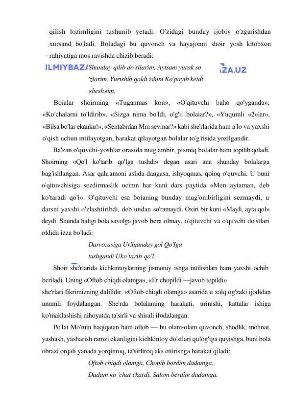  
 
qilish lozimligini tushunib yetadi. O'zidagi bunday ijobiy o'zgarishdan 
xursand bo'ladi. Boladagi bu quvonch va hayajonni shoir yosh kitobxon 
ruhiyatiga mos ravishda chizib beradi: 
Shunday qilib do'silarim, Aytsam yurak so 
'zlarim, Yurishib qoldi ishim Ko'payib ketdi 
«besh»im. 
Boialar shoirming «Tuganmas kon», «O'qituvchi baho qo'yganda», 
«Ko'chalarni to'ldirib», «Sizga nima bo'ldi, o'g'ii bolaiar?», «Yuqumli «2»lar», 
«Bilsa bo'lar ekanku!», «Sentabrdan Mm sevinar?» kabi she'rlarida ham a'lo va yaxshi 
o'qish uchun mtilayotgan, harakat qilayotgan bolalar to'g'risida yozilgandir. 
Ba'zan o'quvchi-yoshlar orasida mug'ambir, pismiq bolalar ham topilib qoladi. 
Shoirning «Qo'l ko'tarib qo'Iga tushdi» degan asari ana shunday bolalarga 
bag'ishlangan. Asar qahramoni aslida dangasa, ishyoqmas, qoloq o'quvchi. U buni 
o'qituvchisiga sezdirmaslik ucimn har kuni dars paytida «Men aytaman, deb 
ko'taradi qo'i». O'qituvchi esa boianing bunday mug'ombirligini sezmaydi, u 
darsni yaxshi o'zlashtiribdi, deb undan so'ramaydi. Oxiri bir kuni «Mayli, ayta qol» 
deydi. Shunda haligi bola savolga javob bera olmay, o'qituvchi va o'quvchi do'stlari 
oldida izza bo'ladi: 
Darvozasiga Urilganday gol Qo'Iga 
tushgandi Uko'tarib qo'l. 
Shoir she'rlarida kichkintoylarning jismoniy ishga intilishlari ham yaxshi ochib 
beriladi. Uning «Oftob chiqdi olamga», «Er chopildi —javob topildi» 
she'rlari fikrimizning dalilidir. «Oftob chiqdi olamga» asarida u xalq og'zaki ijodidan 
unumli foydalangan. She'rda bolalaming harakati, urinishi, kattalar ishiga 
ko'maklashishi nihoyatda ta'sirli va shirali ifodalangan. 
Po'Iat Mo'min haqiqatan ham oftob — bu olam-olam quvonch, shodlik, mehnat, 
yashash, yasharish ramzi ekanligini kichkintoy do'stlari qulog'iga quyishga, buni bola 
obrazi orqali yanada yorqinroq, ta'sirliroq aks ettirishga harakat qiladi: 
Oftob chiqdi olamga, Chopib bordim dadamga. 
Dadam ко 'chat ekardi, Salom berdim dadamga. 
