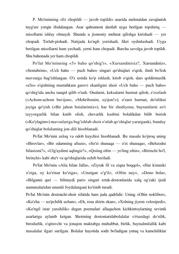  
 
P. Mo'minning «Er chopildi — javob topildi» asarida mehnatdan zavqlanish 
tuyg'usi yorqin ifodalangan. Asar qahramoni dastlab uyga berilgan topshiriq — 
misollarni ishlay olmaydi. Shunda u jismoniy mehnat qilishga kirishadi — yer 
chopadi. Terlab-pishadi. Natijada ko'ngli yorishadi, fikri oydmlashadi. Uyga 
berilgan misollarni ham yechadi, yerni ham chopadi. Barcha savolga javob topildi. 
Shu bahonada yer ham chopildi. 
Po'Iat Mo'minning «5» baho qo'shig'i», «Xursandmisiz?, Xursandmiz», 
«Sentabrim», «Uch baho — puch baho» singari qo'shiqlari o'qish, ilmli bo'lish 
mavzuiga bag'ishlangan. O'z ustida ko'p ishlash, kitob o'qish, dars qoldirmaslik 
«a'lo» o'qishning mustahkam garovi ekanligini shoir «Uch baho — puch baho» 
qo'shig'ida ancha tanqid qilib o'tadi. Onalarni, keksalarni hurmat qilish, e'zozlash 
(«Achom-achom buvijon», «Mehribonim, oyijon!»); o'zaro hurmat, do'stlikni 
joyiga qo'yish («Bir jahon boialarimiz»); har bir shodiyona, bayramlarni zo'r 
tayyorgarlik bilan kutib olish, chevarlik kasbini bolalikdan bilib borish 
(«Ko'ylagim») mavzulariga bag'ishlab shoir o'nlab qo'shiqlar yaratganki, bunday 
qo'shiqlar bolalaming jon-dili hisoblanadi. 
Po'Iat Mo'min axloq va odob kuychisi hisoblanadi. Bu masala ko'proq uning 
«Birovlar», «Bir odamning afsusi», «So'zi shunaqa — o'zi shunaqa», «Behzodni 
bilasizmi?», «Ulg'aydimi aqlingiz?», «Qoiing oltin — yo'ling oltin», «Birinchi bo'l, 
birinchi» kabi she'r va qo'shiqlarida ochib beriladi. 
Po'Iat Mo'min «Alia bilan Jalla», «Ziyrak fil va ziqna boqqol», «Har kimniki 
o'ziga, oy ko'rinar ko'ziga», «Unutgan o'g'il», «Oltin nay», .»Dono bola», 
«Bilganni qari — bilmaydi pari» singari ertak-dostonlarida xalq og'zaki ijodi 
namunalaridan unumli foydalangani ko'rinib turadi. 
Po'Iat Mo'min dostonchi-shoir sifatida ham juda qadrlidir. Uning «Oltin noklibor», 
«Ko'cha — ко'pchilik uchun», «Eh, rosa shirin ekan», «Xolning jiyron velosipedi», 
«Ko'ngil istar yaxshilik» degan poemalari allaqachon kichkintoylarning sevimli 
asarlariga aylanib ketgan. Shoirning dostoniaridabolalalar o'rtasidagi do'stlik, 
birodarlik, o'qituvchi va jonajon maktabga muhabbat, birlik, baynalmilallik kabi 
masalalar ilgari surilgan. Bolalar hayotida sodir bo'ladigan yutuq va kamchiliklar 
