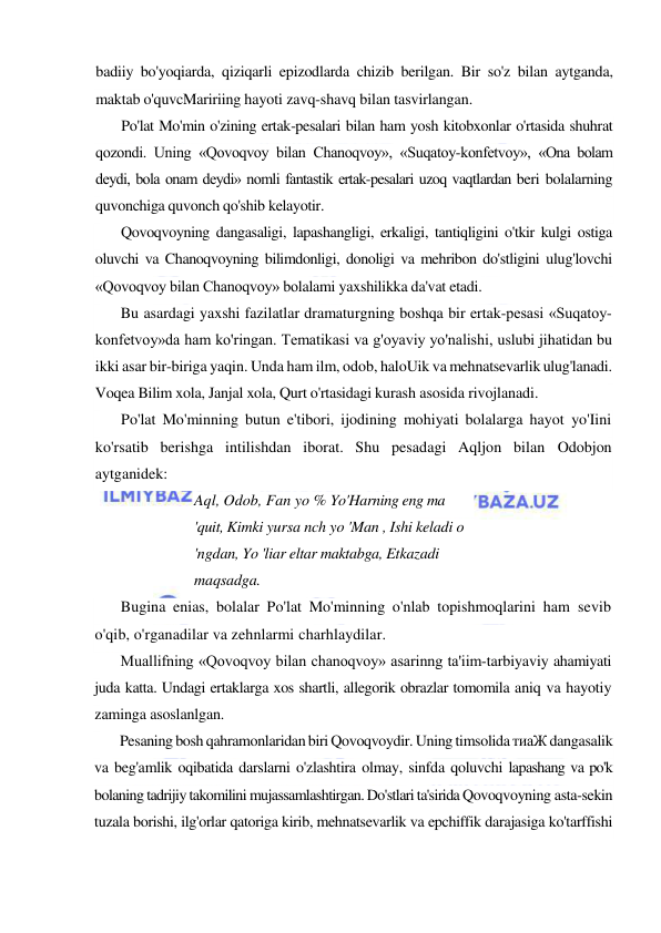  
 
badiiy bo'yoqiarda, qiziqarli epizodlarda chizib berilgan. Bir so'z bilan aytganda, 
maktab o'quvcMaririing hayoti zavq-shavq bilan tasvirlangan. 
Po'lat Mo'min o'zining ertak-pesalari bilan ham yosh kitobxonlar o'rtasida shuhrat 
qozondi. Uning «Qovoqvoy bilan Chanoqvoy», «Suqatoy-konfetvoy», «Ona bolam 
deydi, bola onam deydi» nomli fantastik ertak-pesalari uzoq vaqtlardan beri bolalarning 
quvonchiga quvonch qo'shib kelayotir. 
Qovoqvoyning dangasaligi, lapashangligi, erkaligi, tantiqligini o'tkir kulgi ostiga 
oluvchi va Chanoqvoyning bilimdonligi, donoligi va mehribon do'stligini ulug'lovchi 
«Qovoqvoy bilan Chanoqvoy» bolalami yaxshilikka da'vat etadi. 
Bu asardagi yaxshi fazilatlar dramaturgning boshqa bir ertak-pesasi «Suqatoy-
konfetvoy»da ham ko'ringan. Tematikasi va g'oyaviy yo'nalishi, uslubi jihatidan bu 
ikki asar bir-biriga yaqin. Unda ham ilm, odob, haloUik va mehnatsevarlik ulug'lanadi. 
Voqea Bilim xola, Janjal xola, Qurt o'rtasidagi kurash asosida rivojlanadi. 
Po'lat Mo'minning butun e'tibori, ijodining mohiyati bolalarga hayot yo'Iini 
ko'rsatib berishga intilishdan iborat. Shu pesadagi Aqljon bilan Odobjon 
aytganidek: 
Aql, Odob, Fan yo % Yo'Harning eng ma 
'quit, Kimki yursa nch yo 'Man , Ishi keladi о 
'ngdan, Yo 'liar eltar maktabga, Etkazadi 
maqsadga. 
Bugina enias, bolalar Po'lat Mo'minning o'nlab topishmoqlarini ham sevib 
o'qib, o'rganadilar va zehnlarmi charhlaydilar. 
Muallifning «Qovoqvoy bilan chanoqvoy» asarinng ta'iim-tarbiyaviy ahamiyati 
juda katta. Undagi ertaklarga xos shartli, allegorik obrazlar tomomila aniq va hayotiy 
zaminga asoslanlgan. 
Pesaning bosh qahramonlaridan biri Qovoqvoydir. Uning timsolida тиаЖ dangasalik 
va beg'amlik oqibatida darslarni o'zlashtira olmay, sinfda qoluvchi lapashang va po'k 
bolaning tadrijiy takomilini mujassamlashtirgan. Do'stlari ta'sirida Qovoqvoyning asta-sekin 
tuzala borishi, ilg'orlar qatoriga kirib, mehnatsevarlik va epchiffik darajasiga ko'tarffishi 
