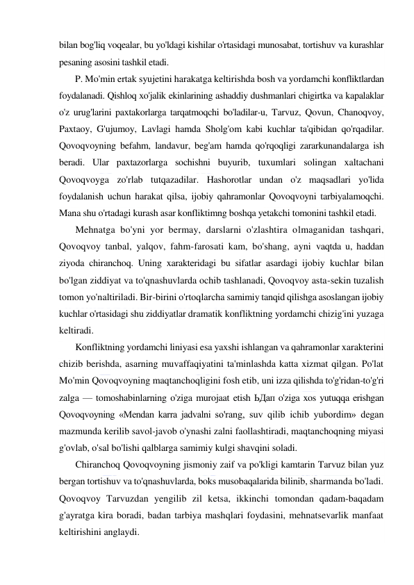  
 
bilan bog'liq voqealar, bu yo'ldagi kishilar o'rtasidagi munosabat, tortishuv va kurashlar 
pesaning asosini tashkil etadi. 
P. Mo'min ertak syujetini harakatga keltirishda bosh va yordamchi konfliktlardan 
foydalanadi. Qishloq xo'jalik ekinlarining ashaddiy dushmanlari chigirtka va kapalaklar 
o'z urug'larini paxtakorlarga tarqatmoqchi bo'ladilar-u, Tarvuz, Qovun, Chanoqvoy, 
Paxtaoy, G'ujumoy, Lavlagi hamda Sholg'om kabi kuchlar ta'qibidan qo'rqadilar. 
Qovoqvoyning befahm, landavur, beg'am hamda qo'rqoqligi zararkunandalarga ish 
beradi. Ular paxtazorlarga sochishni buyurib, tuxumlari solingan xaltachani 
Qovoqvoyga zo'rlab tutqazadilar. Hashorotlar undan o'z maqsadlari yo'lida 
foydalanish uchun harakat qilsa, ijobiy qahramonlar Qovoqvoyni tarbiyalamoqchi. 
Mana shu o'rtadagi kurash asar konfliktimng boshqa yetakchi tomonini tashkil etadi. 
Mehnatga bo'yni yor bermay, darslarni o'zlashtira olmaganidan tashqari, 
Qovoqvoy tanbal, yalqov, fahm-farosati kam, bo'shang, ayni vaqtda u, haddan 
ziyoda chiranchoq. Uning xarakteridagi bu sifatlar asardagi ijobiy kuchlar bilan 
bo'lgan ziddiyat va to'qnashuvlarda ochib tashlanadi, Qovoqvoy asta-sekin tuzalish 
tomon yo'naltiriladi. Bir-birini o'rtoqlarcha samimiy tanqid qilishga asoslangan ijobiy 
kuchlar o'rtasidagi shu ziddiyatlar dramatik konfliktning yordamchi chizig'ini yuzaga 
keltiradi. 
Konfliktning yordamchi liniyasi esa yaxshi ishlangan va qahramonlar xarakterini 
chizib berishda, asarning muvaffaqiyatini ta'minlashda katta xizmat qilgan. Po'lat 
Mo'min Qovoqvoyning maqtanchoqligini fosh etib, uni izza qilishda to'g'ridan-to'g'ri 
zalga — tomoshabinlarning o'ziga murojaat etish ЬДап o'ziga xos yutuqqa erishgan 
Qovoqvoyning «Mendan karra jadvalni so'rang, suv qilib ichib yubordim» degan 
mazmunda kerilib savol-javob o'ynashi zalni faollashtiradi, maqtanchoqning miyasi 
g'ovlab, o'sal bo'lishi qalblarga samimiy kulgi shavqini soladi. 
Chiranchoq Qovoqvoyning jismoniy zaif va po'kligi kamtarin Tarvuz bilan yuz 
bergan tortishuv va to'qnashuvlarda, boks musobaqalarida bilinib, sharmanda bo'ladi. 
Qovoqvoy Tarvuzdan yengilib zil ketsa, ikkinchi tomondan qadam-baqadam 
g'ayratga kira boradi, badan tarbiya mashqlari foydasini, mehnatsevarlik manfaat 
keltirishini anglaydi. 
