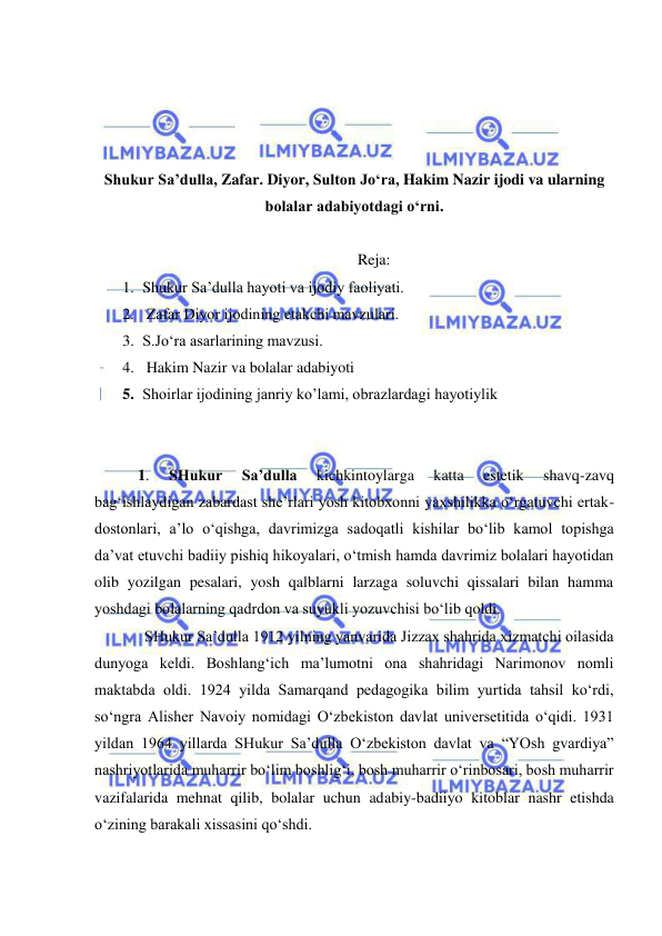  
 
 
 
 
 
Shukur Sa’dulla, Zafar. Diyor, Sulton Jo‘ra, Hakim Nazir ijodi va ularning 
bolalar adabiyotdagi o‘rni. 
  
Reja: 
1. Shukur Sa’dulla hаyoti vа ijоdiy fаоliyati.  
2.  Zаfаr Diyor ijоdining еtаkchi mаvzulаri.  
3. S.Jo‘ra asarlarining mavzusi. 
4.  Hakim Nazir va bolalar adabiyoti  
5. Shoirlar ijоdining jаnriy ko’lаmi, оbrаzlаrdаgi hаyotiylik  
 
 
 1. 
SHukur 
Sa’dulla 
kichkintoylarga 
katta 
estetik 
shavq-zavq 
bag‘ishlaydigan zabardast she’rlari yosh kitobxonni yaxshilikka o‘rgatuvchi ertak-
dostonlari, a’lo o‘qishga, davrimizga sadoqatli kishilar bo‘lib kamol topishga 
da’vat etuvchi badiiy pishiq hikoyalari, o‘tmish hamda davrimiz bolalari hayotidan 
olib yozilgan pesalari, yosh qalblarni larzaga soluvchi qissalari bilan hamma 
yoshdagi bolalarning qadrdon va suyukli yozuvchisi bo‘lib qoldi.  
SHukur Sa’dulla 1912 yilning yanvarida Jizzax shahrida xizmatchi oilasida 
dunyoga keldi. Boshlang‘ich ma’lumotni ona shahridagi Narimonov nomli 
maktabda oldi. 1924 yilda Samarqand pedagogika bilim yurtida tahsil ko‘rdi, 
so‘ngra Alisher Navoiy nomidagi O‘zbekiston davlat universetitida o‘qidi. 1931 
yildan 1964 yillarda SHukur Sa’dulla O‘zbekiston davlat va “YOsh gvardiya” 
nashriyotlarida muharrir bo‘lim boshlig‘i, bosh muharrir o‘rinbosari, bosh muharrir 
vazifalarida mehnat qilib, bolalar uchun adabiy-badiiyo kitoblar nashr etishda 
o‘zining barakali xissasini qo‘shdi.  
