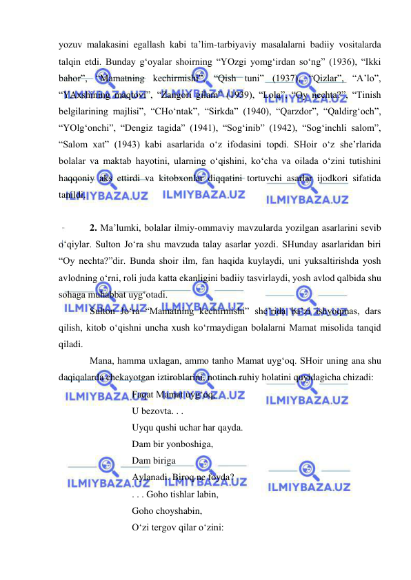  
 
yozuv malakasini egallash kabi ta’lim-tarbiyaviy masalalarni badiiy vositalarda 
talqin etdi. Bunday g‘oyalar shoirning “YOzgi yomg‘irdan so‘ng” (1936), “Ikki 
bahor”, “Mamatning kechirmishi”, “Qish tuni” (1937), “Qizlar”, “A’lo”, 
“YAxshining maqtovi”, “Zangori gilam” (1939), “Lola”, “Oy nechta?”, “Tinish 
belgilarining majlisi”, “CHo‘ntak”, “Sirkda” (1940), “Qarzdor”, “Qaldirg‘och”, 
“YOlg‘onchi”, “Dengiz tagida” (1941), “Sog‘inib” (1942), “Sog‘inchli salom”, 
“Salom xat” (1943) kabi asarlarida o‘z ifodasini topdi. SHoir o‘z she’rlarida 
bolalar va maktab hayotini, ularning o‘qishini, ko‘cha va oilada o‘zini tutishini 
haqqoniy aks ettirdi va kitobxonlar diqqatini tortuvchi asarlar ijodkori sifatida 
tanildi.  
 
2. Ma’lumki, bolalar ilmiy-ommaviy mavzularda yozilgan asarlarini sevib 
o‘qiylar. Sulton Jo‘ra shu mavzuda talay asarlar yozdi. SHunday asarlaridan biri 
“Oy nechta?”dir. Bunda shoir ilm, fan haqida kuylaydi, uni yuksaltirishda yosh 
avlodning o‘rni, roli juda katta ekanligini badiiy tasvirlaydi, yosh avlod qalbida shu 
sohaga muhabbat uyg‘otadi.  
Sulton Jo‘ra “Mamatning kechirmishi” she’rida ba’zi ishyoqmas, dars 
qilish, kitob o‘qishni uncha xush ko‘rmaydigan bolalarni Mamat misolida tanqid 
qiladi. 
Mana, hamma uxlagan, ammo tanho Mamat uyg‘oq. SHoir uning ana shu 
daqiqalarda chekayotgan iztiroblarini, notinch ruhiy holatini quyidagicha chizadi: 
 
 
Faqat Mamat uyg‘oq, 
 
 
U bezovta. . . 
 
 
Uyqu qushi uchar har qayda. 
 
 
Dam bir yonboshiga, 
 
 
Dam biriga 
 
 
Aylanadi. Biroq ne foyda? 
 
 
. . . Goho tishlar labin, 
 
 
Goho choyshabin, 
 
 
O‘zi tergov qilar o‘zini: 
