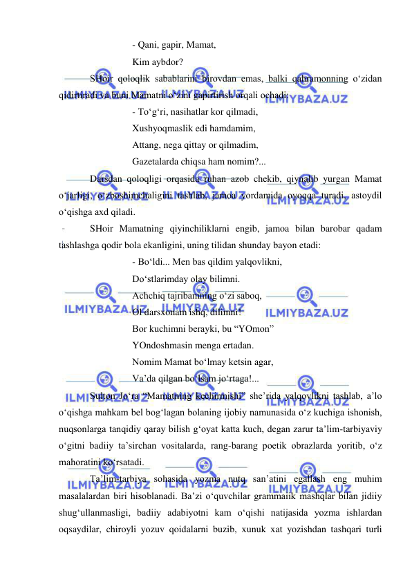  
 
 
 
- Qani, gapir, Mamat, 
 
 
Kim aybdor?  
SHoir qoloqlik sabablarini birovdan emas, balki qahramonning o‘zidan 
qidirtiradi va buni Mamatni o‘zini gapirtirish orqali ochadi: 
 
 
- To‘g‘ri, nasihatlar kor qilmadi, 
 
 
Xushyoqmaslik edi hamdamim, 
 
 
Attang, nega qittay or qilmadim, 
 
 
Gazetalarda chiqsa ham nomim?... 
Darsdan qoloqligi orqasida ruhan azob chekib, qiynalib yurgan Mamat 
o‘jarligi, o‘zboshimchaligini tashlab, jamoa yordamida oyoqqa turadi, astoydil 
o‘qishga axd qiladi.  
SHoir Mamatning qiyinchiliklarni engib, jamoa bilan barobar qadam 
tashlashga qodir bola ekanligini, uning tilidan shunday bayon etadi: 
 
 
- Bo‘ldi... Men bas qildim yalqovlikni, 
 
 
Do‘stlarimday olay bilimni. 
 
 
Achchiq tajribamning o‘zi saboq, 
 
 
Ol darsxonam ishq, dilimni! 
 
 
Bor kuchimni berayki, bu “YOmon” 
 
 
YOndoshmasin menga ertadan. 
 
 
Nomim Mamat bo‘lmay ketsin agar, 
 
 
Va’da qilgan bo‘lsam jo‘rtaga!... 
Sulton Jo‘ra “Mamatning kechirmishi” she’rida yalqovlikni tashlab, a’lo 
o‘qishga mahkam bel bog‘lagan bolaning ijobiy namunasida o‘z kuchiga ishonish, 
nuqsonlarga tanqidiy qaray bilish g‘oyat katta kuch, degan zarur ta’lim-tarbiyaviy 
o‘gitni badiiy ta’sirchan vositalarda, rang-barang poetik obrazlarda yoritib, o‘z 
mahoratini ko‘rsatadi.  
Ta’lim-tarbiya sohasida yozma nutq san’atini egallash eng muhim 
masalalardan biri hisoblanadi. Ba’zi o‘quvchilar grammaiik mashqlar bilan jidiiy 
shug‘ullanmasligi, badiiy adabiyotni kam o‘qishi natijasida yozma ishlardan 
oqsaydilar, chiroyli yozuv qoidalarni buzib, xunuk xat yozishdan tashqari turli 
