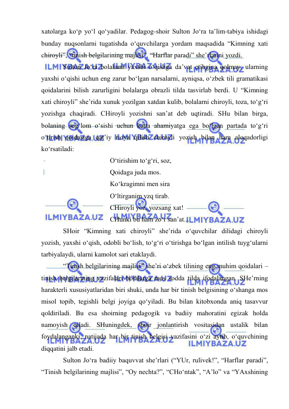  
 
xatolarga ko‘p yo‘l qo‘yadilar. Pedagog-shoir Sulton Jo‘ra ta’lim-tabiya ishidagi 
bunday nuqsonlarni tugatishda o‘quvchilarga yordam maqsadida “Kimning xati 
chiroyli”, “tinish belgilarining majlisi”, “Harflar paradi” she’rlarini yozdi.  
Sulton Jo‘ra bolalarni yaxshi o‘qishga da’vat etibgina qolmay, ularning 
yaxshi o‘qishi uchun eng zarur bo‘lgan narsalarni, ayniqsa, o‘zbek tili gramatikasi 
qoidalarini bilish zarurligini bolalarga obrazli tilda tasvirlab berdi. U “Kimning 
xati chiroyli” she’rida xunuk yozilgan xatdan kulib, bolalarni chiroyli, toza, to‘g‘ri 
yozishga chaqiradi. CHiroyli yozishni san’at deb uqtiradi. SHu bilan birga, 
bolaning sog‘lom o‘sishi uchun katta ahamiyatga ega bo‘lgan partada to‘g‘ri 
o‘tirish qoidasiga qat’iy rioya qilish chiroyli yozish bilan ham aloqadorligi 
ko‘rsatiladi: 
 
 
 
O‘tirishim to‘g‘ri, soz, 
 
 
 
Qoidaga juda mos. 
 
 
 
Ko‘kragimni men sira 
 
 
 
O‘ltirganim yzq tirab. 
 
 
 
CHiroyli yoz, yozsang xat! 
 
 
 
CHunki bu ham zo‘r san’at... 
SHoir “Kimning xati chiroyli” she’rida o‘quvchilar dilidagi chiroyli 
yozish, yaxshi o‘qish, odobli bo‘lish, to‘g‘ri o‘tirishga bo‘lgan intilish tuyg‘ularni 
tarbiyalaydi, ularni kamolot sari etaklaydi.  
“Tinish belgilarining majlisi” she’ri o‘zbek tilining eng muhim qoidalari – 
tinish belgilarining vazifalari bolalarga mos sodda tilda ifodalangan. SHe’rning 
harakterli xususiyatlaridan biri shuki, unda har bir tinish belgisining o‘shanga mos 
misol topib, tegishli belgi joyiga qo‘yiladi. Bu bilan kitobxonda aniq tasavvur 
qoldiriladi. Bu esa shoirning pedagogik va badiiy mahoratini egizak holda 
namoyish qiladi. SHuningdek, shoir jonlantirish vositasidan ustalik bilan 
foydalanganki, natijada har bir tinish belgisi vazifasini o‘zi aytib, o‘quvchining 
diqqatini jalb etadi. 
Sulton Jo‘ra badiiy baquvvat she’rlari (“YUr, rulivek!”, “Harflar paradi”, 
“Tinish belgilarining majlisi”, “Oy nechta?”, “CHo‘ntak”, “A’lo” va “YAxshining 
