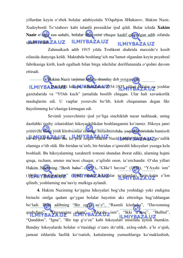  
 
yillardan keyin o‘zbek bolalar adabiyotida YOqubjon SHukurov, Hakim Nazir, 
Xudoyberdi To‘xtaboev kabi talantli prozaiklar ijod qildi. Bular ichida Xakim 
Nazir o‘ziga xos uslubi, bolalar dunyosini chuqur kashf qila olgan adib sifatida 
ajralib turadi.  
 
Zahmatkash adib 1915 yilda Toshkent shahrida maxsido‘z kosib 
oilasida dunyoga keldi. Maktabda boshlang‘ich ma’lumot olgandan keyin poyabzal 
fabrikasiga kirib, kasb egallash bilan birga ishchilar dorilfununida o‘qishni davom 
ettiradi.  
 
Hakim Nazir tarjimai holida shunday deb yozgan edi: 
 
- Dastlabki hikoya, ocherklarim 1934-1935 yillari bolalar va yoshlar 
gazetalarida va “YOsh kuch” jurnalida bosilib chiqqan. Ular hali xavaskorlik 
mashqlarim edi. U vaqtlar yozuvchi bo‘lib, kitob chiqaraman degan fikr 
hayolimning ko‘chasiga kirmagan edi.  
 
Sevimli yozuvchimiz ijod yo‘liga sinchiklab nazar tashlasak, uning 
dastlabki ijodiy izlanishlari hikoyachilikdan boshlanganini ko‘ramiz. Hikoya janri 
yozuvchi bilan yosh kitobxonlar olamini birlashtirishda, yaqinlashtirishda bamisoli 
bir ko‘prik bo‘ladi. Bu ko‘prik orqali Hakim Nazir bolalar dunyosiga, go‘zallik 
olamiga o‘tib oldi. Bir-biridan ta’sirli, bir-biridan o‘qimishli hikoyalari yuzaga kela 
boshladi. Bu hikoyalarning xarakterli tomoni shundan iborat ediki, ularning hajmi 
qisqa, ixcham, ammo ma’nosi chuqur, o‘qilishi oson, ta’sirchandir. O‘sha yillari 
Hakim Nazirning “Besh baho” (1955), “CHo‘l havosi” (1958), “YAxshi ism” 
(1962), “Bolajonlarim” (1962) nomli hikoyalar to‘plamlari birin-ketin e’lon 
qilinib, yoshlarning ma’naviy mulkiga aylandi. 
4. Hakim Nazirning ko‘pgina hikoyalari bog‘cha yoshidagi yoki endigina 
birinchi sinfga qadam qo‘ygan bolalar hayotini aks ettirishga bag‘ishlangan 
bo‘ladi. Buni adibning “Bir og‘iz so‘z”, “Rasmli kitobcha”, “Davronning 
qushchasi”, “Qaysargina ukam”, “YAxshi ism”, “Ikki o‘rtoq”, “Bulbul”, 
“Qanddon”, “Igna”, “Bir tup g‘o‘za” kabi hikoyalari misolida aytish mumkin. 
Bunday hikoyalarda bolalar o‘rtasidagi o‘zaro do‘stlik, axloq-odob, a’lo o‘qish, 
jamoat ishlarida faollik ko‘rsatish, kattalarning yumushlariga ko‘maklashish, 
