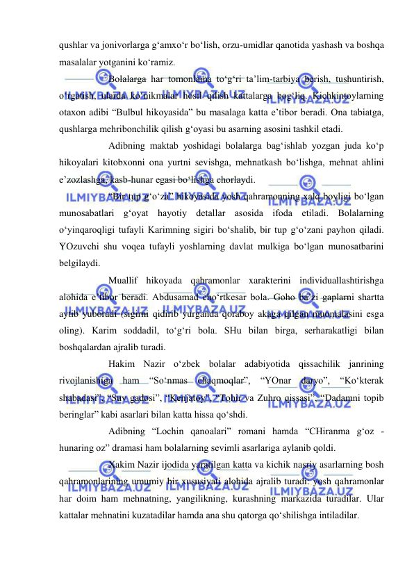  
 
qushlar va jonivorlarga g‘amxo‘r bo‘lish, orzu-umidlar qanotida yashash va boshqa 
masalalar yotganini ko‘ramiz. 
 
Bolalarga har tomonlama to‘g‘ri ta’lim-tarbiya berish, tushuntirish, 
o‘rgatish, ularda ko‘nikmalar hosil qilish kattalarga bog‘liq. Kichkintoylarning 
otaxon adibi “Bulbul hikoyasida” bu masalaga katta e’tibor beradi. Ona tabiatga, 
qushlarga mehribonchilik qilish g‘oyasi bu asarning asosini tashkil etadi. 
 
Adibning maktab yoshidagi bolalarga bag‘ishlab yozgan juda ko‘p 
hikoyalari kitobxonni ona yurtni sevishga, mehnatkash bo‘lishga, mehnat ahlini 
e’zozlashga, kasb-hunar egasi bo‘lishga chorlaydi. 
 
“Bir tup g‘o‘za” hikoyasida yosh qahramonning xalq boyligi bo‘lgan 
munosabatlari g‘oyat hayotiy detallar asosida ifoda etiladi. Bolalarning 
o‘yinqaroqligi tufayli Karimning sigiri bo‘shalib, bir tup g‘o‘zani payhon qiladi. 
YOzuvchi shu voqea tufayli yoshlarning davlat mulkiga bo‘lgan munosatbarini 
belgilaydi. 
 
Muallif hikoyada qahramonlar xarakterini individuallashtirishga 
alohida e’tibor beradi. Abdusamad cho‘rtkesar bola. Goho ba’zi gaplarni shartta 
aytib yuboradi (sigirni qidirib yurganda qoraboy akaga qilgan muomalasini esga 
oling). Karim soddadil, to‘g‘ri bola. SHu bilan birga, serharakatligi bilan 
boshqalardan ajralib turadi. 
 
Hakim Nazir o‘zbek bolalar adabiyotida qissachilik janrining 
rivojlanishiga ham “So‘nmas chaqmoqlar”, “YOnar daryo”, “Ko‘kterak 
shabadasi”, “Suv gadosi”, “Kenjatoy”, “Tohir va Zuhro qissasi”, “Dadamni topib 
beringlar” kabi asarlari bilan katta hissa qo‘shdi. 
 
Adibning “Lochin qanoalari” romani hamda “CHiranma g‘oz - 
hunaring oz” dramasi ham bolalarning sevimli asarlariga aylanib qoldi. 
 
Xakim Nazir ijodida yaratilgan katta va kichik nasriy asarlarning bosh 
qahramonlarining umumiy bir xususiyati alohida ajralib turadi: yosh qahramonlar 
har doim ham mehnatning, yangilikning, kurashning markazida turadilar. Ular 
kattalar mehnatini kuzatadilar hamda ana shu qatorga qo‘shilishga intiladilar.  
