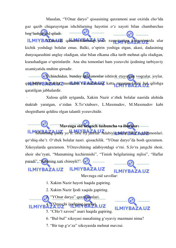  
 
 
Masalan, “YOnar daryo” qissasining qaxramoni asar oxirida cho‘lda 
gaz qazib chiqarayotgan ishchilarning hayotini o‘z xayoti bilan chambarchas 
bog‘lashga ahd qiladi.  
 
YOzuvchi qaxramonlarining yosh xususiyatiga kelganimizda ular 
kichik yoshdagi bolalar emas. Balki, o‘spirin yoshiga etgan, akasi, dadasining 
dunyoqarashini anglay oladigan, ular bilan elkama elka turib mehnat qila oladigan, 
kurashadigan o‘spirinlardir. Ana shu tomonlari ham yozuvchi ijodining tarbiyaviy 
axamiyatida muhim qirradir.  
 
Uchinchidan, bunday qaxramonlar ishtirok etayotgan voqealar, joylar, 
qurilishlar, kurashlar mamlakat va millatning katta muammolarini hal qilishga 
qaratilgan jabhalardir.  
 
Xulosa qilib aytganda, Xakim Nazir o‘zbek bolalar nasrida alohida 
maktab yaratgan, o‘zidan X.To‘xtaboev, L.Maxmudov, M.Maxmudov kabi 
shogirdlarni qoldira olgan talantli yozuvchidir. 
 
Mavzuga oid tayanch tushuncha va iboralar: 
SHoirning ijodiy yo‘li. SHe’riy janrlar. Adabiy ertaklar. SHe’r qahramonlari. 
qo‘shiq-she’r. O‘zbek bolalar nasri. qissachilik. “YOnar daryo”da bosh qaxramon. 
Xikoyalarda qaxramon. YOzuvchining adabiyotdagi o‘rni. S.Jo‘ra jangchi shoir, 
shoir she’ryati, “Mamatning kechirmishi”, “Tinish belgilarining mjlisi”, “Haflar 
paradi”, “Kimning xati chiroyli?” 
 
Mavzuga oid savollar: 
1. Xakim Nazir hayoti haqida gapiring. 
2. Xakim Nazir Ijodi xaqida gapiring. 
3. “YOnar daryo” qaxramonlari. 
4. YOzuvchi ijodining janrlari. 
5. “CHo‘l xavosi” asari haqida gapiring. 
6. “Bul-bul” xikoyasi masalining g‘oyaviy mazmuni nima? 
7. “Bir tup g‘o‘za” xikoyasida mehnat mavzui. 
