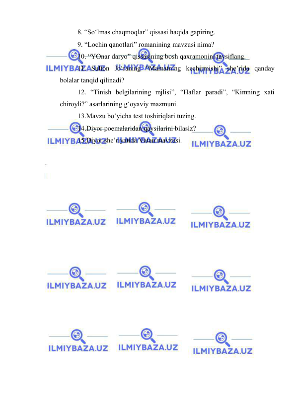  
 
8. “So‘lmas chaqmoqlar” qissasi haqida gapiring. 
9. “Lochin qanotlari” romanining mavzusi nima? 
10. “YOnar daryo” qissasining bosh qaxramonini tavsiflang. 
11. Sulton Jo‘raning “Mamatning kechirmishi” she’rida qanday 
bolalar tanqid qilinadi? 
12. “Tinish belgilarining mjlisi”, “Haflar paradi”, “Kimning xati 
chiroyli?” asarlarining g‘oyaviy mazmuni. 
13.Mavzu bo‘yicha test toshiriqlari tuzing. 
14.Diyor poemalaridan qaysilarini bilasiz? 
15.Diyor she’riyatida Vatan mavzusi. 
 
  
 
