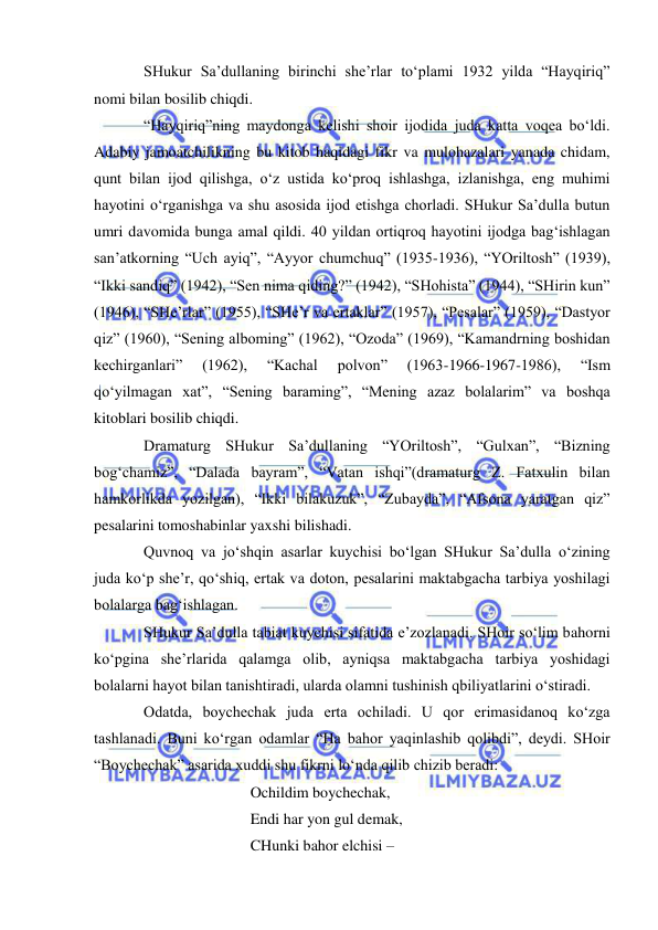  
 
SHukur Sa’dullaning birinchi she’rlar to‘plami 1932 yilda “Hayqiriq” 
nomi bilan bosilib chiqdi.  
“Hayqiriq”ning maydonga kelishi shoir ijodida juda katta voqea bo‘ldi. 
Adabiy jamoatchilikning bu kitob haqidagi fikr va mulohazalari yanada chidam, 
qunt bilan ijod qilishga, o‘z ustida ko‘proq ishlashga, izlanishga, eng muhimi 
hayotini o‘rganishga va shu asosida ijod etishga chorladi. SHukur Sa’dulla butun 
umri davomida bunga amal qildi. 40 yildan ortiqroq hayotini ijodga bag‘ishlagan 
san’atkorning “Uch ayiq”, “Ayyor chumchuq” (1935-1936), “YOriltosh” (1939), 
“Ikki sandiq” (1942), “Sen nima qiding?” (1942), “SHohista” (1944), “SHirin kun” 
(1946), “SHe’rlar” (1955), “SHe’r va ertaklar” (1957), “Pesalar” (1959), “Dastyor 
qiz” (1960), “Sening alboming” (1962), “Ozoda” (1969), “Kamandrning boshidan 
kechirganlari” 
(1962), 
“Kachal 
polvon” 
(1963-1966-1967-1986), 
“Ism 
qo‘yilmagan xat”, “Sening baraming”, “Mening azaz bolalarim” va boshqa 
kitoblari bosilib chiqdi. 
Dramaturg SHukur Sa’dullaning “YOriltosh”, “Gulxan”, “Bizning 
bog‘chamiz”, “Dalada bayram”, “Vatan ishqi”(dramaturg Z. Fatxulin bilan 
hamkorlikda yozilgan), “Ikki bilakuzuk”, “Zubayda”, “Afsona yaratgan qiz” 
pesalarini tomoshabinlar yaxshi bilishadi. 
Quvnoq va jo‘shqin asarlar kuychisi bo‘lgan SHukur Sa’dulla o‘zining 
juda ko‘p she’r, qo‘shiq, ertak va doton, pesalarini maktabgacha tarbiya yoshilagi 
bolalarga bag‘ishlagan.  
SHukur Sa’dulla tabiat kuychisi sifatida e’zozlanadi. SHoir so‘lim bahorni 
ko‘pgina she’rlarida qalamga olib, ayniqsa maktabgacha tarbiya yoshidagi 
bolalarni hayot bilan tanishtiradi, ularda olamni tushinish qbiliyatlarini o‘stiradi. 
Odatda, boychechak juda erta ochiladi. U qor erimasidanoq ko‘zga 
tashlanadi. Buni ko‘rgan odamlar “Ha bahor yaqinlashib qolibdi”, deydi. SHoir 
“Boychechak” asarida xuddi shu fikrni lo‘nda qilib chizib beradi: 
 
 
 
Ochildim boychechak,  
 
 
 
Endi har yon gul demak, 
 
 
 
CHunki bahor elchisi – 
