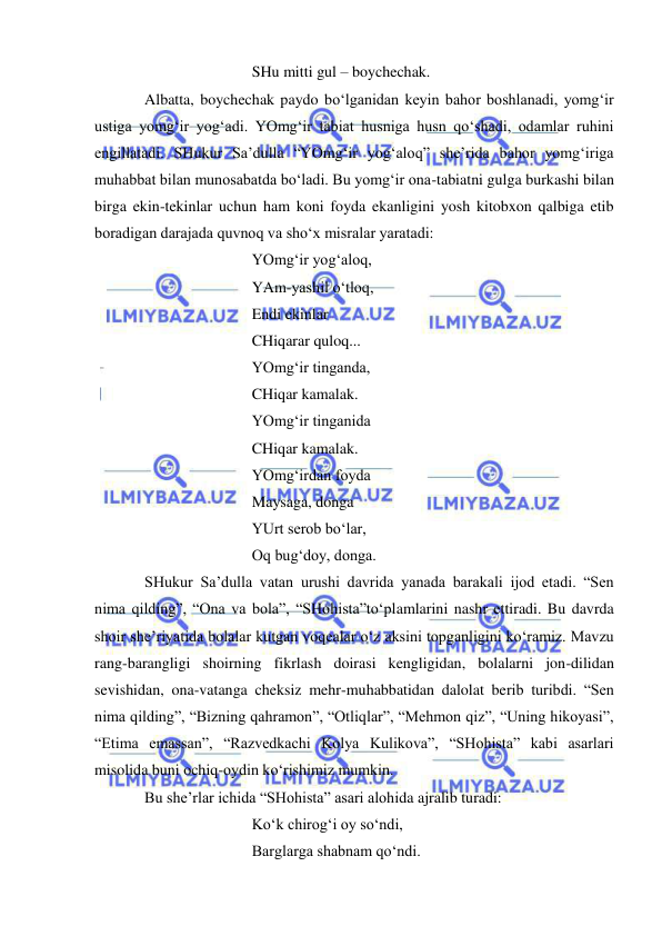  
 
 
 
 
SHu mitti gul – boychechak.  
Albatta, boychechak paydo bo‘lganidan keyin bahor boshlanadi, yomg‘ir 
ustiga yomg‘ir yog‘adi. YOmg‘ir tabiat husniga husn qo‘shadi, odamlar ruhini 
engillatadi. SHukur Sa’dulla “YOmg‘ir yog‘aloq” she’rida bahor yomg‘iriga 
muhabbat bilan munosabatda bo‘ladi. Bu yomg‘ir ona-tabiatni gulga burkashi bilan 
birga ekin-tekinlar uchun ham koni foyda ekanligini yosh kitobxon qalbiga etib 
boradigan darajada quvnoq va sho‘x misralar yaratadi: 
 
 
 
YOmg‘ir yog‘aloq, 
 
 
 
YAm-yashil o‘tloq, 
 
 
 
Endi ekinlar 
 
 
 
CHiqarar quloq... 
 
 
 
YOmg‘ir tinganda, 
 
 
 
CHiqar kamalak. 
 
 
 
YOmg‘ir tinganida  
 
 
 
CHiqar kamalak. 
 
 
 
YOmg‘irdan foyda  
 
 
 
Maysaga, donga  
 
 
 
YUrt serob bo‘lar, 
 
 
 
Oq bug‘doy, donga. 
SHukur Sa’dulla vatan urushi davrida yanada barakali ijod etadi. “Sen 
nima qilding”, “Ona va bola”, “SHohista”to‘plamlarini nashr ettiradi. Bu davrda 
shoir she’riyatida bolalar kutgan voqealar o‘z aksini topganligini ko‘ramiz. Mavzu 
rang-barangligi shoirning fikrlash doirasi kengligidan, bolalarni jon-dilidan 
sevishidan, ona-vatanga cheksiz mehr-muhabbatidan dalolat berib turibdi. “Sen 
nima qilding”, “Bizning qahramon”, “Otliqlar”, “Mehmon qiz”, “Uning hikoyasi”, 
“Etima emassan”, “Razvedkachi Kolya Kulikova”, “SHohista” kabi asarlari 
misolida buni ochiq-oydin ko‘rishimiz mumkin. 
Bu she’rlar ichida “SHohista” asari alohida ajralib turadi: 
 
 
 
Ko‘k chirog‘i oy so‘ndi, 
 
 
 
Barglarga shabnam qo‘ndi. 
