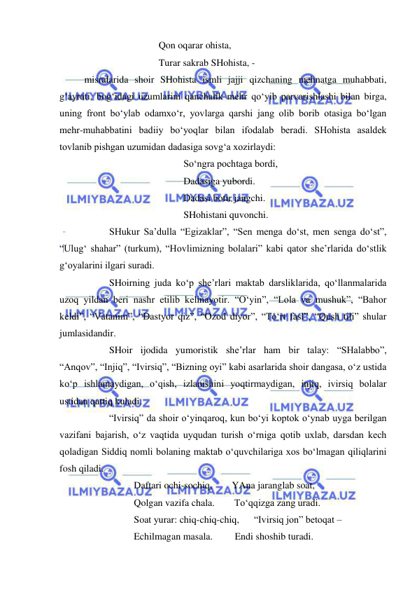  
 
 
 
 
Qon oqarar ohista, 
 
 
 
Turar sakrab SHohista, -  
misralarida shoir SHohista ismli jajji qizchaning mehnatga muhabbati, 
g‘ayrati, bog‘idagi uzumlarini qanchalik mehr qo‘yib parvarishlashi bilan birga, 
uning front bo‘ylab odamxo‘r, yovlarga qarshi jang olib borib otasiga bo‘lgan 
mehr-muhabbatini badiiy bo‘yoqlar bilan ifodalab beradi. SHohista asaldek 
tovlanib pishgan uzumidan dadasiga sovg‘a xozirlaydi: 
 
 
 
 
So‘ngra pochtaga bordi, 
 
 
 
 
Dadasiga yubordi. 
 
 
 
 
Dadasi botir jangchi. 
 
 
 
 
SHohistani quvonchi. 
 
SHukur Sa’dulla “Egizaklar”, “Sen menga do‘st, men senga do‘st”, 
“Ulug‘ shahar” (turkum), “Hovlimizning bolalari” kabi qator she’rlarida do‘stlik 
g‘oyalarini ilgari suradi.  
 
SHoirning juda ko‘p she’rlari maktab darsliklarida, qo‘llanmalarida 
uzoq yildan beri nashr etilib kelinayotir. “O‘yin”, “Lola va mushuk”, “Bahor 
keldi”, “Vatanim”, “Dastyor qiz”, “Ozod diyor”, “To‘rt fasl”, “Qush tili” shular 
jumlasidandir. 
 
SHoir ijodida yumoristik she’rlar ham bir talay: “SHalabbo”, 
“Anqov”, “Injiq”, “Ivirsiq”, “Bizning oyi” kabi asarlarida shoir dangasa, o‘z ustida 
ko‘p ishlamaydigan, o‘qish, izlanishini yoqtirmaydigan, injiq, ivirsiq bolalar 
ustidan qattiq kuladi. 
 
“Ivirsiq” da shoir o‘yinqaroq, kun bo‘yi koptok o‘ynab uyga berilgan 
vazifani bajarish, o‘z vaqtida uyqudan turish o‘rniga qotib uxlab, darsdan kech 
qoladigan Siddiq nomli bolaning maktab o‘quvchilariga xos bo‘lmagan qiliqlarini 
fosh qiladi.  
 
 
Daftari ochi-sochiq,        YAna jaranglab soat, 
 
 
Qolgan vazifa chala.        To‘qqizga zang uradi. 
 
 
Soat yurar: chiq-chiq-chiq,      “Ivirsiq jon” betoqat –  
 
 
Echilmagan masala.         Endi shoshib turadi. 
