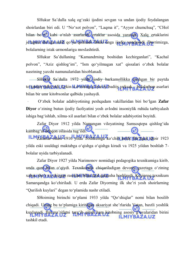  
 
SHukur Sa’dulla xalq og‘zaki ijodini sevgan va undan ijodiy foydalangan 
shoirlardan biri edi. U “No‘xot polvon”, “Laqma it”, “Ayyor chumchuq”, “CHol 
bilan bo‘ri” kabi o‘nlab asarlarini ertaklar asosida yaratadi. Xalq ertaklarini 
jo‘ngina she’rga solib qo‘ya qolmadi. Balki unga ijodiy yondashdi. Davrimizga, 
bolalarning istak-armonlariga moslashtirdi.  
SHukur Sa’dullaning “Kamandrning boshidan kechirganlari”, “Kachal 
polvon”, “Aziz qishlog‘im”, “Ism qo‘yilmagan xat” qissalari o‘zbek bolalar 
nasrining yaxshi namunalaridan hisoblanadi.  
SHukur Sa’dulla 1972 yilda ijodiy barkamollikka erishgan bir paytda 
to‘satdan vafot etdi. Lekin u o‘zining g‘oyaviy-badiiy yuksak – bolalarbop asarlari 
bilan bir umr kitobxonlar qalbida yashaydi.  
 O‘zbek bolalar adabiyotining peshqadam vakillaridan biri bo‘lgan Zafar 
Diyor o‘zining butun ijodiy faoliyatini yosh avlodni insoniylik ruhida tarbiyalash 
ishiga bag‘ishlab, xilma-xil asarlari bilan o‘zbek bolalar adabiyotini boyitdi.  
Zafar Diyor 1912 yilda Namangan viloyatining Samsoqtepa qishlog‘ida 
kambag‘al dehqon oilasida tug‘ildi. 
Zafarlar oilasi 1916 yilda Toshkentga ko‘chib keldi. Bo‘lajak shoir 1923 
yilda eski usuldagi maktabga o‘qishga o‘qishga kiradi va 1925 yildan boshlab 7-
bolalar uyida tarbiyalanadi. 
Zafar Diyor 1927 yilda Narimonov nomidagi pedagogika texnikumiga kirib, 
unda qunt bilan o‘qiydi. Texnikumda chiqariladigan devoriy gazetaga o‘zining 
xabar, she’r va chizgan rasmlari bilan faol qatnasha boshlaydi. Keyinroq texnikum 
Samarqandga ko‘chiriladi. U erda Zafar Diyorning ilk she’ri yosh shoirlarning 
“Qurilish kuylari” degan to‘plamida nashr etiladi. 
SHoirning birinchi to‘plami 1933 yilda “Qo‘shiqlar” nomi bilan bosilib 
chiqadi. Uning bu to‘plamiga kiritilgan aksariyat she’rlarida Vatan, baxtli yoshlik 
kuylanadi. Ilm-ma’rifatni targ‘ib qilish ham kitobning asosiy g‘oyalaridan birini 
tashkil etadi.  
