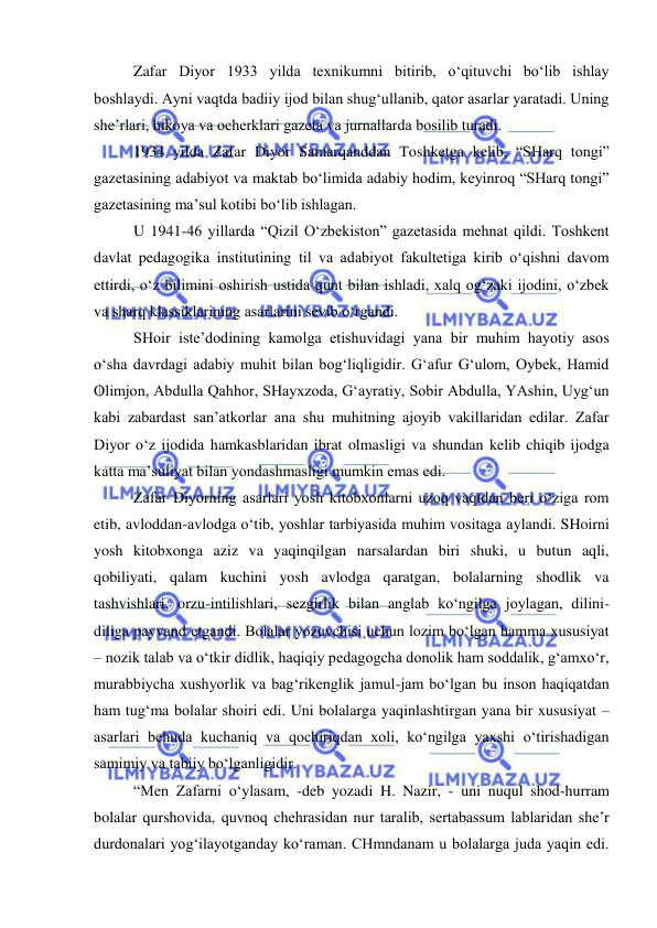  
 
Zafar Diyor 1933 yilda texnikumni bitirib, o‘qituvchi bo‘lib ishlay 
boshlaydi. Ayni vaqtda badiiy ijod bilan shug‘ullanib, qator asarlar yaratadi. Uning 
she’rlari, hikoya va ocherklari gazeta va jurnallarda bosilib turadi. 
1934 yilda Zafar Diyor Samarqanddan Toshketga kelib, “SHarq tongi” 
gazetasining adabiyot va maktab bo‘limida adabiy hodim, keyinroq “SHarq tongi” 
gazetasining ma’sul kotibi bo‘lib ishlagan. 
U 1941-46 yillarda “Qizil O‘zbekiston” gazetasida mehnat qildi. Toshkent 
davlat pedagogika institutining til va adabiyot fakultetiga kirib o‘qishni davom 
ettirdi, o‘z bilimini oshirish ustida qunt bilan ishladi, xalq og‘zaki ijodini, o‘zbek 
va sharq klassiklarining asarlarini sevib o‘rgandi.  
SHoir iste’dodining kamolga etishuvidagi yana bir muhim hayotiy asos 
o‘sha davrdagi adabiy muhit bilan bog‘liqligidir. G‘afur G‘ulom, Oybek, Hamid 
Olimjon, Abdulla Qahhor, SHayxzoda, G‘ayratiy, Sobir Abdulla, YAshin, Uyg‘un 
kabi zabardast san’atkorlar ana shu muhitning ajoyib vakillaridan edilar. Zafar 
Diyor o‘z ijodida hamkasblaridan ibrat olmasligi va shundan kelib chiqib ijodga 
katta ma’suliyat bilan yondashmasligi mumkin emas edi.  
Zafar Diyorning asarlari yosh kitobxonlarni uzoq vaqtdan beri o‘ziga rom 
etib, avloddan-avlodga o‘tib, yoshlar tarbiyasida muhim vositaga aylandi. SHoirni 
yosh kitobxonga aziz va yaqinqilgan narsalardan biri shuki, u butun aqli, 
qobiliyati, qalam kuchini yosh avlodga qaratgan, bolalarning shodlik va 
tashvishlari, orzu-intilishlari, sezgirlik bilan anglab ko‘ngilga joylagan, dilini-
diliga payvand etgandi. Bolalar yozuvchisi uchun lozim bo‘lgan hamma xususiyat 
– nozik talab va o‘tkir didlik, haqiqiy pedagogcha donolik ham soddalik, g‘amxo‘r, 
murabbiycha xushyorlik va bag‘rikenglik jamul-jam bo‘lgan bu inson haqiqatdan 
ham tug‘ma bolalar shoiri edi. Uni bolalarga yaqinlashtirgan yana bir xususiyat – 
asarlari behuda kuchaniq va qochiriqdan xoli, ko‘ngilga yaxshi o‘tirishadigan 
samimiy va tabiiy bo‘lganligidir. 
“Men Zafarni o‘ylasam, -deb yozadi H. Nazir, - uni nuqul shod-hurram 
bolalar qurshovida, quvnoq chehrasidan nur taralib, sertabassum lablaridan she’r 
durdonalari yog‘ilayotganday ko‘raman. CHmndanam u bolalarga juda yaqin edi. 
