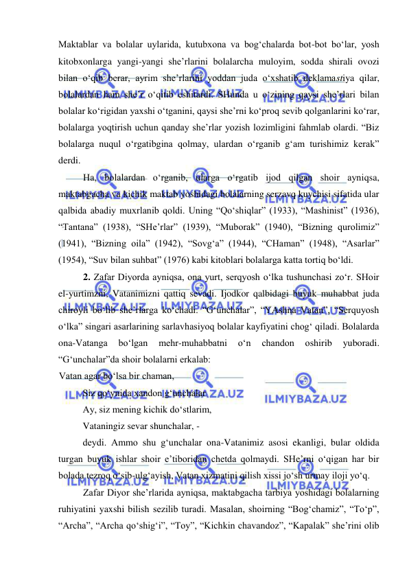  
 
Maktablar va bolalar uylarida, kutubxona va bog‘chalarda bot-bot bo‘lar, yosh 
kitobxonlarga yangi-yangi she’rlarini bolalarcha muloyim, sodda shirali ovozi 
bilan o‘qib berar, ayrim she’rlarini yoddan juda o‘xshatib deklamastiya qilar, 
bolalardan ham she’r o‘qitib eshitardi. SHunda u o‘zining qaysi she’rlari bilan 
bolalar ko‘rigidan yaxshi o‘tganini, qaysi she’rni ko‘proq sevib qolganlarini ko‘rar, 
bolalarga yoqtirish uchun qanday she’rlar yozish lozimligini fahmlab olardi. “Biz 
bolalarga nuqul o‘rgatibgina qolmay, ulardan o‘rganib g‘am turishimiz kerak” 
derdi. 
Ha, bolalardan o‘rganib, ularga o‘rgatib ijod qilgan shoir ayniqsa, 
maktabgacha va kichik maktab yoshidagi bolalarning serzavq kuychisi sifatida ular 
qalbida abadiy muxrlanib qoldi. Uning “Qo‘shiqlar” (1933), “Mashinist” (1936), 
“Tantana” (1938), “SHe’rlar” (1939), “Muborak” (1940), “Bizning qurolimiz” 
(1941), “Bizning oila” (1942), “Sovg‘a” (1944), “CHaman” (1948), “Asarlar” 
(1954), “Suv bilan suhbat” (1976) kabi kitoblari bolalarga katta tortiq bo‘ldi.  
2. Zafar Diyorda ayniqsa, ona yurt, serqyosh o‘lka tushunchasi zo‘r. SHoir 
el-yurtimzni, Vatanimizni qattiq sevadi. Ijodkor qalbidagi buyuk muhabbat juda 
chiroyli bo‘lib she’rlarga ko‘chadi. “G‘unchalar”, “YAshna Vatan”, “Serquyosh 
o‘lka” singari asarlarining sarlavhasiyoq bolalar kayfiyatini chog‘ qiladi. Bolalarda 
ona-Vatanga 
bo‘lgan 
mehr-muhabbatni 
o‘n 
chandon 
oshirib 
yuboradi. 
“G‘unchalar”da shoir bolalarni erkalab: 
Vatan agar bo‘lsa bir chaman, 
Siz qo‘ynida xandon g‘unchalar 
Ay, siz mening kichik do‘stlarim, 
Vataningiz sevar shunchalar, -  
deydi. Ammo shu g‘unchalar ona-Vatanimiz asosi ekanligi, bular oldida 
turgan buyuk ishlar shoir e’tiboridan chetda qolmaydi. SHe’rni o‘qigan har bir 
bolada tezroq o‘sib-ulg‘ayish, Vatan xizmatini qilish xissi jo‘sh urmay iloji yo‘q. 
Zafar Diyor she’rlarida ayniqsa, maktabgacha tarbiya yoshidagi bolalarning 
ruhiyatini yaxshi bilish sezilib turadi. Masalan, shoirning “Bog‘chamiz”, “To‘p”, 
“Archa”, “Archa qo‘shig‘i”, “Toy”, “Kichkin chavandoz”, “Kapalak” she’rini olib 
