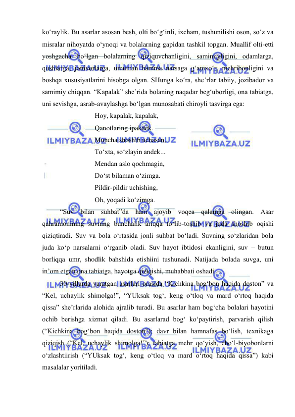  
 
ko‘raylik. Bu asarlar asosan besh, olti bo‘g‘inli, ixcham, tushunilishi oson, so‘z va 
misralar nihoyatda o‘ynoqi va bolalarning gapidan tashkil topgan. Muallif olti-etti 
yoshgacha bo‘lgan bolalarning qiziquvchanligini, samimiyligini, odamlarga, 
qushlarga, jonivorlarga, umuman hamma narsaga g‘amxo‘r, mehribonligini va 
boshqa xususiyatlarini hisobga olgan. SHunga ko‘ra, she’rlar tabiiy, jozibador va 
samimiy chiqqan. “Kapalak” she’rida bolaning naqadar beg‘uborligi, ona tabiatga, 
uni sevishga, asrab-avaylashga bo‘lgan munosabati chiroyli tasvirga ega: 
 
 
Hoy, kapalak, kapalak, 
 
 
Qanotlaring ipakdek. 
 
 
Muncha shoshib uchasan, 
 
 
To‘xta, so‘zlayin andek... 
 
 
Mendan aslo qochmagin, 
 
 
Do‘st bilaman o‘zimga. 
 
 
Pildir-pildir uchishing, 
 
 
Oh, yoqadi ko‘zimga. 
“Suv bilan suhbat”da ham ajoyib voqea qalamga olingan. Asar 
qahramonining suvning bunchalik ariqqa to‘lib-toshib va juda shoshib oqishi 
qiziqtiradi. Suv va bola o‘rtasida jonli suhbat bo‘ladi. Suvning so‘zlaridan bola 
juda ko‘p narsalarni o‘rganib oladi. Suv hayot ibtidosi ekanligini, suv – butun 
borliqqa umr, shodlik bahshida etishiini tushunadi. Natijada bolada suvga, uni 
in’om etgan ona tabiatga, hayotga qiziqishi, muhabbati oshadi.  
30-yillarda yaratgan asarlari orasida “Kichkina bog‘bon haqida doston” va 
“Kel, uchaylik shimolga!”, “YUksak tog‘, keng o‘tloq va mard o‘rtoq haqida 
qissa” she’rlarida alohida ajralib turadi. Bu asarlar ham bog‘cha bolalari hayotini 
ochib berishga xizmat qiladi. Bu asarlarad bog‘ ko‘paytirish, parvarish qilish 
(“Kichkina bog‘bon haqida doston”); davr bilan hamnafas bo‘lish, texnikaga 
qiziqish (“Kel, uchaylik shimolga!”); tabiatga mehr qo‘yish, cho‘l-biyobonlarni 
o‘zlashtiirish (“YUksak tog‘, keng o‘tloq va mard o‘rtoq haqida qissa”) kabi 
masalalar yoritiladi.  
