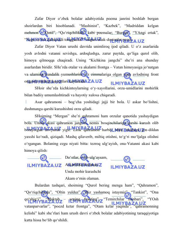  
 
Zafar Diyor o‘zbek bolalar adabiyotida poema janrini boshlab bergan 
shoirlardan biri hisoblanadi. “Mashinist”, “Kazbek”, “Madriddan kelgan 
mehmon”, “Qotil”, “Qo‘riqchilikda” kabi poemalar; “Burgut”, “YAngi ertak”, 
“Nega xo‘roz qichqiradi tonggacha?” singari ertak-dostonlar yozdi.  
Zafar Diyor Vatan urushi davrida unimliroq ijod qiladi. U o‘z asarlarida 
yosh avlodni vatanni sevishga, ardoqlashga, zarur paytda, qo‘liga qurol olib, 
himoya qilmoqqa chaqiradi. Uning “Kichkina jangchi” she’ri ana shunday 
asarlardan biridir. SHe’rda otalar va akalarni frontga – Vatan himoyasiga jo‘natgan 
va ularning kundalik yumushlarini o‘z zimmalariga olgan yosh avlodning front 
orqasida mehnat jasoratlari kuylanadi. 
SHoir she’rda kichkintoylarning o‘y-xayollarini, orzu-umidlarini mohirlik 
bilan badiiy umumlashtiradi va hayotiy xulosa chiqaradi.  
Asar qahramoni – bog‘cha yoshidagi jajji bir bola. U askar bo‘lishni, 
dushmanga qarshi kurashishni orzu qiladi. 
SHoirning “Mergan” she’ri qahramoni ham orzular qanotida yashaydigan 
bola. Uning akasi qahramon jangchi, nemis bosqinchilariga qarshi kurash olib 
borayotgan dovyurak yigit. Lirik qahramon harbiy ishni, mashqni jon-dildan 
yaxshi ko‘radi, qiziqadi. Mashq qilaverib, miltiq otishni, to‘g‘ri mo‘ljalga olishni 
o‘rgangan. Bolaning ezgu niyati bitta: tezroq ulg‘ayish, ona-Vatanni akasi kabi 
himoya qilish: 
 
 
 
Do‘stlar, o‘sib-ulg‘aysam, 
 
 
 
Askarlikka boraman. 
 
 
 
Unda mohir kurashchi 
 
 
 
Akam o‘rnin olaman. 
Bulardan tashqari, shoirning “Qurol bering menga ham”, “Qahramon”, 
“Qo‘riqchilikda”, “Oltin yulduz”, “Biz yashamoq istaymiz”, “Tankist”, “Ona 
qo‘shig‘i”, “Maktab – sening fronting”, “Temirchilar minbari”, “YOsh 
vatanparvarlar”, “poezd ketar frontga”, “Otam kelar yaqinda”, “qahramonning 
kelishi” kabi she’rlari ham urush davri o‘zbek bolalar adabiyotining taraqqiyotiga 
katta hissa bo‘lib qo‘shildi. 
