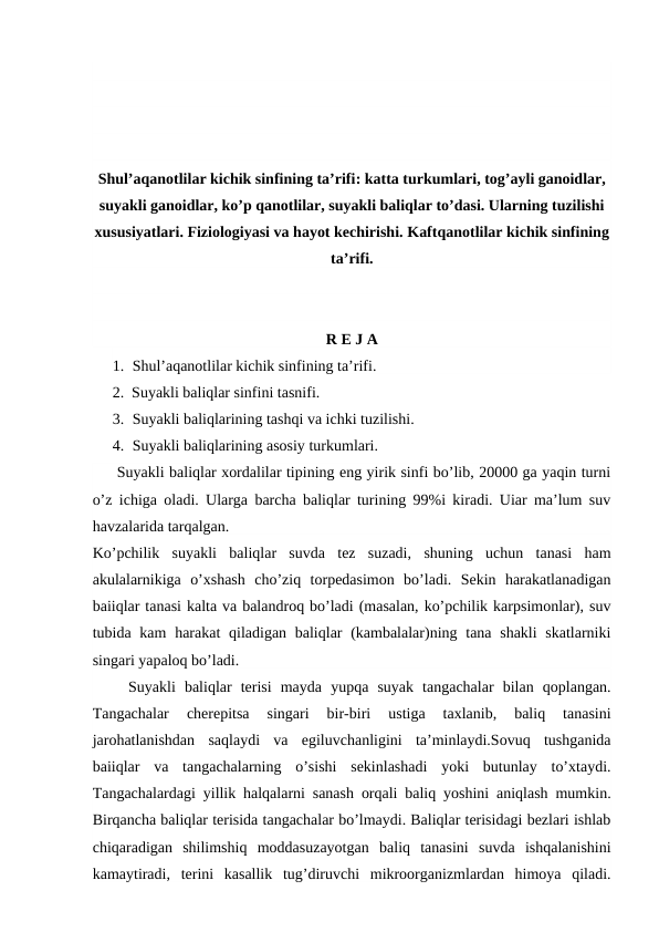 Shul’aqanotlilar kichik sinfining ta’rifi: katta turkumlari, tog’ayli ganoidlar,
suyakli ganoidlar, ko’p qanotlilar, suyakli baliqlar to’dasi. Ularning tuzilishi
xususiyatlari. Fiziologiyasi va hayot kechirishi. Kaftqanotlilar kichik sinfining
ta’rifi.
R E J A
1. Shul’aqanotlilar kichik sinfining ta’rifi.
2. Suyakli baliqlar sinfini tasnifi.
3. Suyakli baliqlarining tashqi va ichki tuzilishi.
4. Suyakli baliqlarining asosiy turkumlari. 
     Suyakli baliqlar xordalilar tipining eng yirik sinfi bo’lib, 20000 ga yaqin turni
o’z ichiga oladi. Ularga barcha baliqlar turining 99%i kiradi. Uiar ma’lum suv
havzalarida tarqalgan.
Ko’pchilik  suyakli  baliqlar  suvda  tez  suzadi,  shuning  uchun  tanasi  ham
akulalarnikiga  o’xshash  cho’ziq  torpedasimon  bo’ladi.  Sekin  harakatlanadigan
baiiqlar tanasi kalta va balandroq bo’ladi (masalan, ko’pchilik karpsimonlar), suv
tubida kam  harakat  qiladigan baliqlar  (kambalalar)ning tana shakli  skatlarniki
singari yapaloq bo’ladi.
    Suyakli  baliqlar  terisi  mayda  yupqa  suyak  tangachalar  bilan  qoplangan.
Tangachalar  cherepitsa  singari  bir-biri  ustiga  taxlanib,  baliq  tanasini
jarohatlanishdan  saqlaydi  va  egiluvchanligini  ta’minlaydi.Sovuq  tushganida
baiiqlar  va  tangachalarning  o’sishi  sekinlashadi  yoki  butunlay  to’xtaydi.
Tangachalardagi yillik halqalarni sanash orqali baliq yoshini aniqlash mumkin.
Birqancha baliqlar terisida tangachalar bo’lmaydi. Baliqlar terisidagi bezlari ishlab
chiqaradigan  shilimshiq  moddasuzayotgan  baliq  tanasini  suvda  ishqalanishini
kamaytiradi,  terini  kasallik  tug’diruvchi  mikroorganizmlardan  himoya  qiladi.
