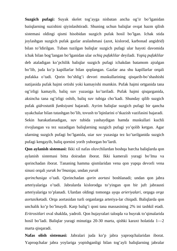Suzgich pufagi:  Suyak skelet tog’ayga nisbatan ancha og’ir bo’lganidan
baiiqlarning suzishini qiyinlashtiradi.  Shuning uchun baliqlar ovqat hazm qilish
sistemasi  oldingi  qismi  hisobidan  suzgich  pufak  hosil  bo’lgan.  Ichak  stida
joylashgan suzgich pufak gazlar aralashmasi (azot, kislorod, karbonad angidrid)
bilan to’ldirilgan. Tuban tuzilgan baliqlar suzgich pufagi ular hayoti davomida
ichak bilan bog’langan bo’lganidan ular ochiq pufaklilar deyiladi. Yopiq pufaklilar
deb  ataladigan  ko’pchilik  baliqlar  suzgich  pufagi  ichakdan  batamom  ajralgan
bo’lib, juda ko’p kapillarlar bilan qoplangan. Gazlar ana shu kapillarlar orqali
pufakka  o’tadi.  Qorin  bo’shlig’i  devori  muskullarining  qisqarib-bo’shashishi
natijasida pufak hajmi ortishi yoki kamayishi mumkin. Pufak hajmi ortganida tana
og’irligi  kamayib,  baliq  suv  yuzasiga  ko’tariladi.  Pufak  hajmi  qisqarganida,
aksincha tana og’irligi oshib, baliq suv tubiga cho’kadi. Shunday qilib suzgich
pufak  gidrostatik funksiyani  bajaradi. Ayrim baliqlar suzgich pufagi bir qancha
uyakchalar bilan tutashgan bo’lib, tovush to’lqinlarini o’tkazish vazifasini bajaradi.
Sekin  harakatlanadigan,  suv  tubida  yashaydigan  hamda  muskullari  kuchli
rivojlangan va tez suzadigan baliqlarning suzgich pufagi yo’qolib ketgan. Agar
ularning suzgich pufagi bo’lganida, uiar suv yuzasiga tez ko’tarilganida suzgich
pufagi kengayib, baliq qornini yorib yuborgan bo’lardi.
Qon aylanish sistemasi: Ikki xil nafas oluvchilardan boshqa barcha baliqlarda qon
aylanish  sistemasi  bitta  doiradan  iborat.  Ikki  kamerali  yuragi  bo’lma  va
qorinchadan iborat. Tananing hamma qismlaridan vena qon yupqa devorli vena
sinusi orqali yurak bo’lmasiga, undan yurak
qorinchasiga  o’tadi.  Qorinchadan  qorin  aortasi  boshlanadi;  undan  qon  jabra
arteriyalariga  o’tadi.  Jabralarda  kislorodga  to’yingan  qon  bir  juft  jabrausti
arteriyalariga to’planadi. Ulardan oldingi tomonga uyqu arieriyalari, orqaga orqa
aortasiketadi. Orqa aortasidan turli organlarga arteriya-lar chiqadi. Baliqlarda qon
unchalik ko’p bo’lmaydi. Karp balig’i qoni tana massasining 2% ini tashkil etadi.
Eritrositlari oval shaklda, yadroli. Qon hujayralari taloqda va buyrak to’qimalarida
hosil bo’ladi. Baliqlar yuragi minutiga 20-30 marta, qishki karaxt holatida 1—2
marta qisqaradi.
Nafas  olish  sistemasi:  Jabralari  juda  ko’p  jabra  yaproqchalaridan  iborat.
Yaproqchalar  jabra yoylariga yopishganligi  bilan  tog’ayli  baliqlarning jabralar
