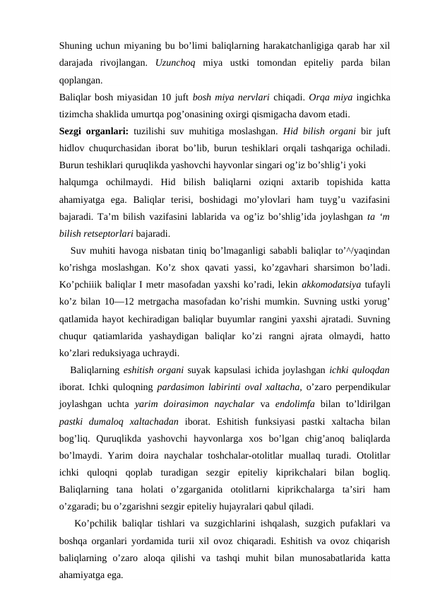 Shuning uchun miyaning bu bo’limi baliqlarning harakatchanligiga qarab har xil
darajada  rivojlangan.  Uzunchoq  miya  ustki  tomondan  epiteliy  parda  bilan
qoplangan.
Baliqlar bosh miyasidan 10 juft bosh miya nervlari chiqadi. Orqa miya ingichka
tizimcha shaklida umurtqa pog’onasining oxirgi qismigacha davom etadi.
Sezgi organlari:  tuzilishi suv muhitiga moslashgan.  Hid bilish organi  bir juft
hidlov chuqurchasidan iborat bo’lib, burun teshiklari orqali tashqariga ochiladi.
Burun teshiklari quruqlikda yashovchi hayvonlar singari og’iz bo’shlig’i yoki
halqumga  ochilmaydi.  Hid  bilish  baliqlarni  oziqni  axtarib  topishida  katta
ahamiyatga  ega.  Baliqlar  terisi,  boshidagi  mo’ylovlari  ham  tuyg’u  vazifasini
bajaradi. Ta’m bilish vazifasini lablarida va og’iz bo’shlig’ida joylashgan  ta ‘m
bilish retseptorlari bajaradi.
   Suv muhiti havoga nisbatan tiniq bo’lmaganligi sababli baliqlar to’^/yaqindan
ko’rishga moslashgan. Ko’z shox qavati yassi, ko’zgavhari sharsimon bo’ladi.
Ko’pchiiik baliqlar I metr masofadan yaxshi ko’radi, lekin akkomodatsiya tufayli
ko’z bilan 10—12 metrgacha masofadan ko’rishi mumkin. Suvning ustki yorug’
qatlamida hayot kechiradigan baliqlar buyumlar rangini yaxshi ajratadi. Suvning
chuqur  qatiamlarida  yashaydigan  baliqlar  ko’zi  rangni  ajrata  olmaydi,  hatto
ko’zlari reduksiyaga uchraydi.
   Baliqlarning eshitish organi suyak kapsulasi ichida joylashgan ichki quloqdan
iborat. Ichki quloqning pardasimon labirinti oval xaltacha,  o’zaro perpendikular
joylashgan  uchta  yarim  doirasimon  naychalar  va  endolimfa  bilan  to’ldirilgan
pastki  dumaloq  xaltachadan  iborat.  Eshitish  funksiyasi  pastki  xaltacha  bilan
bog’liq.  Quruqlikda  yashovchi  hayvonlarga  xos  bo’lgan  chig’anoq  baliqlarda
bo’lmaydi. Yarim  doira  naychalar  toshchalar-otolitlar  muallaq turadi. Otolitlar
ichki  quloqni  qoplab  turadigan  sezgir  epiteliy  kiprikchalari  bilan  bogliq.
Baliqlarning  tana  holati  o’zgarganida  otolitlarni  kiprikchalarga  ta’siri  ham
o’zgaradi; bu o’zgarishni sezgir epiteliy hujayralari qabul qiladi.
   Ko’pchilik baliqlar tishlari va suzgichlarini ishqalash, suzgich pufaklari va
boshqa organlari yordamida turii xil ovoz chiqaradi. Eshitish va ovoz chiqarish
baliqlarning  o’zaro  aloqa  qilishi  va  tashqi  muhit  bilan  munosabatlarida  katta
ahamiyatga ega.
