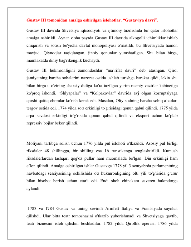  
 
Gustav III tomonidan amalga oshirilgan islohotlar. “Gustaviya davri”. 
Gustav III davrida Shvetsiya iqtisodiyoti va ijtimoiy tuzilishida bir qator islohotlar 
amalga oshirildi. Aynan o'sha paytda Gustav III davrida alkogolli ichimliklar ishlab 
chiqarish va sotish bo'yicha davlat monopoliyasi o'rnatildi, bu Shvetsiyada hamon 
mavjud. Qiynoqlar taqiqlangan, jinoiy qonunlar yumshatilgan. Shu bilan birga, 
mamlakatda diniy bag'rikenglik kuchaydi. 
Gustav III hukmronligini zamondoshlar “ma’rifat davri” deb atashgan. Qirol 
jamiyatning barcha sohalarini nazorat ostida ushlab turishga harakat qildi, lekin shu 
bilan birga u o'zining shaxsiy didiga ko'ra tuzilgan yarim rasmiy vazirlar kabinetiga 
ko'proq ishondi. “Shlyapalar” va “Kolpakovlar” davrida avj olgan korruptsiyaga 
qarshi qattiq choralar ko'rish kerak edi. Masalan, Oliy sudning barcha sobiq a’zolari 
tergov ostida edi. 1774 yilda so'z erkinligi to'g'risidagi qonun qabul qilindi. 1775 yilda 
arpa savdosi erkinligi to'g'risida qonun qabul qilindi va eksport uchun ko'plab 
repressiv bojlar bekor qilindi. 
 
Moliyani tartibga solish uchun 1776 yilda pul islohoti o'tkazildi. Asosiy pul birligi 
riksdaler 48 shillingga, bir shilling esa 16 runstikenga tenglashtirildi. Kumush 
riksdalerlardan tashqari qog'oz pullar ham muomalada bo'lgan. Din erkinligi ham 
e’lon qilindi. Amalga oshirilgan ishlar Gustavga 1778 yil 3 sentyabrda parlamentning 
navbatdagi sessiyasining ochilishida o'z hukmronligining olti yili to'g'risida g'urur 
bilan hisobot berish uchun etarli edi. Endi shoh chinakam suveren hukmdorga 
aylandi. 
 
 1783 va 1784 Gustav va uning sevimli Armfelt Italiya va Frantsiyada sayohat 
qilishdi. Ular bitta teatr tomoshasini o'tkazib yuborishmadi va Shvetsiyaga qaytib, 
teatr biznesini isloh qilishni boshladilar. 1782 yilda Qirollik operasi, 1786 yilda 
