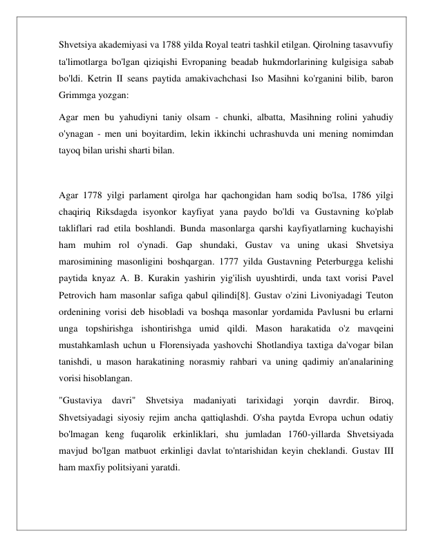  
 
Shvetsiya akademiyasi va 1788 yilda Royal teatri tashkil etilgan. Qirolning tasavvufiy 
ta'limotlarga bo'lgan qiziqishi Evropaning beadab hukmdorlarining kulgisiga sabab 
bo'ldi. Ketrin II seans paytida amakivachchasi Iso Masihni ko'rganini bilib, baron 
Grimmga yozgan: 
Agar men bu yahudiyni taniy olsam - chunki, albatta, Masihning rolini yahudiy 
o'ynagan - men uni boyitardim, lekin ikkinchi uchrashuvda uni mening nomimdan 
tayoq bilan urishi sharti bilan. 
 
Agar 1778 yilgi parlament qirolga har qachongidan ham sodiq bo'lsa, 1786 yilgi 
chaqiriq Riksdagda isyonkor kayfiyat yana paydo bo'ldi va Gustavning ko'plab 
takliflari rad etila boshlandi. Bunda masonlarga qarshi kayfiyatlarning kuchayishi 
ham muhim rol o'ynadi. Gap shundaki, Gustav va uning ukasi Shvetsiya 
marosimining masonligini boshqargan. 1777 yilda Gustavning Peterburgga kelishi 
paytida knyaz A. B. Kurakin yashirin yig'ilish uyushtirdi, unda taxt vorisi Pavel 
Petrovich ham masonlar safiga qabul qilindi[8]. Gustav o'zini Livoniyadagi Teuton 
ordenining vorisi deb hisobladi va boshqa masonlar yordamida Pavlusni bu erlarni 
unga topshirishga ishontirishga umid qildi. Mason harakatida o'z mavqeini 
mustahkamlash uchun u Florensiyada yashovchi Shotlandiya taxtiga da'vogar bilan 
tanishdi, u mason harakatining norasmiy rahbari va uning qadimiy an'analarining 
vorisi hisoblangan. 
"Gustaviya davri" Shvetsiya madaniyati tarixidagi yorqin davrdir. Biroq, 
Shvetsiyadagi siyosiy rejim ancha qattiqlashdi. O'sha paytda Evropa uchun odatiy 
bo'lmagan keng fuqarolik erkinliklari, shu jumladan 1760-yillarda Shvetsiyada 
mavjud bo'lgan matbuot erkinligi davlat to'ntarishidan keyin cheklandi. Gustav III 
ham maxfiy politsiyani yaratdi. 
