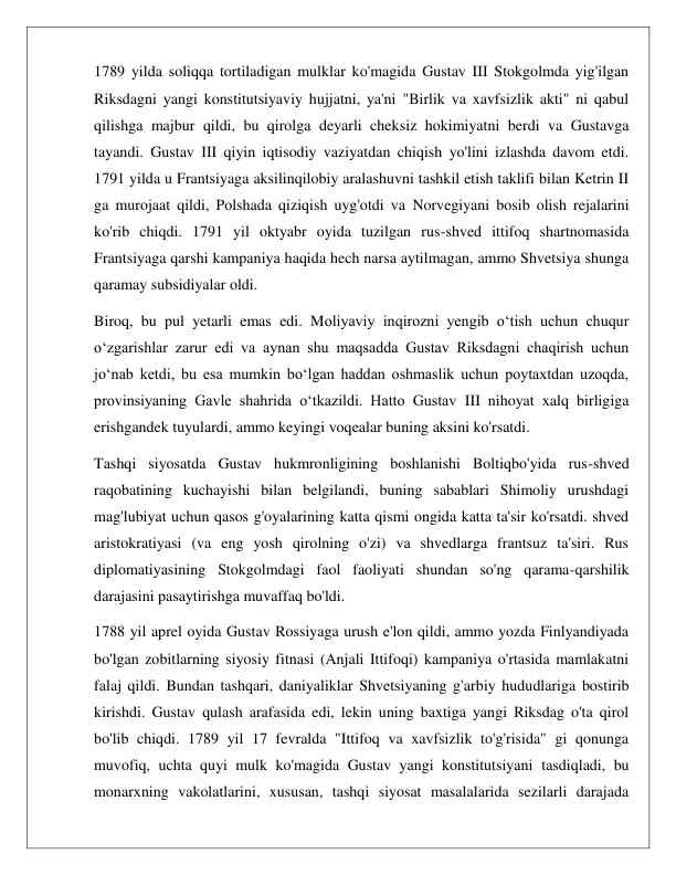  
 
1789 yilda soliqqa tortiladigan mulklar ko'magida Gustav III Stokgolmda yig'ilgan 
Riksdagni yangi konstitutsiyaviy hujjatni, ya'ni "Birlik va xavfsizlik akti" ni qabul 
qilishga majbur qildi, bu qirolga deyarli cheksiz hokimiyatni berdi va Gustavga 
tayandi. Gustav III qiyin iqtisodiy vaziyatdan chiqish yo'lini izlashda davom etdi. 
1791 yilda u Frantsiyaga aksilinqilobiy aralashuvni tashkil etish taklifi bilan Ketrin II 
ga murojaat qildi, Polshada qiziqish uyg'otdi va Norvegiyani bosib olish rejalarini 
ko'rib chiqdi. 1791 yil oktyabr oyida tuzilgan rus-shved ittifoq shartnomasida 
Frantsiyaga qarshi kampaniya haqida hech narsa aytilmagan, ammo Shvetsiya shunga 
qaramay subsidiyalar oldi. 
Biroq, bu pul yetarli emas edi. Moliyaviy inqirozni yengib o‘tish uchun chuqur 
o‘zgarishlar zarur edi va aynan shu maqsadda Gustav Riksdagni chaqirish uchun 
jo‘nab ketdi, bu esa mumkin bo‘lgan haddan oshmaslik uchun poytaxtdan uzoqda, 
provinsiyaning Gavle shahrida o‘tkazildi. Hatto Gustav III nihoyat xalq birligiga 
erishgandek tuyulardi, ammo keyingi voqealar buning aksini ko'rsatdi. 
Tashqi siyosatda Gustav hukmronligining boshlanishi Boltiqbo'yida rus-shved 
raqobatining kuchayishi bilan belgilandi, buning sabablari Shimoliy urushdagi 
mag'lubiyat uchun qasos g'oyalarining katta qismi ongida katta ta'sir ko'rsatdi. shved 
aristokratiyasi (va eng yosh qirolning o'zi) va shvedlarga frantsuz ta'siri. Rus 
diplomatiyasining Stokgolmdagi faol faoliyati shundan so'ng qarama-qarshilik 
darajasini pasaytirishga muvaffaq bo'ldi. 
1788 yil aprel oyida Gustav Rossiyaga urush e'lon qildi, ammo yozda Finlyandiyada 
bo'lgan zobitlarning siyosiy fitnasi (Anjali Ittifoqi) kampaniya o'rtasida mamlakatni 
falaj qildi. Bundan tashqari, daniyaliklar Shvetsiyaning g'arbiy hududlariga bostirib 
kirishdi. Gustav qulash arafasida edi, lekin uning baxtiga yangi Riksdag o'ta qirol 
bo'lib chiqdi. 1789 yil 17 fevralda "Ittifoq va xavfsizlik to'g'risida" gi qonunga 
muvofiq, uchta quyi mulk ko'magida Gustav yangi konstitutsiyani tasdiqladi, bu 
monarxning vakolatlarini, xususan, tashqi siyosat masalalarida sezilarli darajada 
