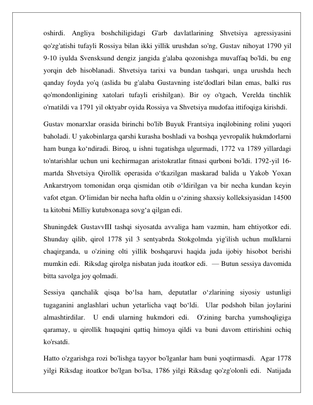  
 
oshirdi. Angliya boshchiligidagi G'arb davlatlarining Shvetsiya agressiyasini 
qo'zg'atishi tufayli Rossiya bilan ikki yillik urushdan so'ng, Gustav nihoyat 1790 yil 
9-10 iyulda Svensksund dengiz jangida g'alaba qozonishga muvaffaq bo'ldi, bu eng 
yorqin deb hisoblanadi. Shvetsiya tarixi va bundan tashqari, unga urushda hech 
qanday foyda yo'q (aslida bu g'alaba Gustavning iste'dodlari bilan emas, balki rus 
qo'mondonligining xatolari tufayli erishilgan). Bir oy o'tgach, Verelda tinchlik 
o'rnatildi va 1791 yil oktyabr oyida Rossiya va Shvetsiya mudofaa ittifoqiga kirishdi. 
Gustav monarxlar orasida birinchi bo'lib Buyuk Frantsiya inqilobining rolini yuqori 
baholadi. U yakobinlarga qarshi kurasha boshladi va boshqa yevropalik hukmdorlarni 
ham bunga koʻndiradi. Biroq, u ishni tugatishga ulgurmadi, 1772 va 1789 yillardagi 
to'ntarishlar uchun uni kechirmagan aristokratlar fitnasi qurboni bo'ldi. 1792-yil 16-
martda Shvetsiya Qirollik operasida oʻtkazilgan maskarad balida u Yakob Yoxan 
Ankarstryom tomonidan orqa qismidan otib oʻldirilgan va bir necha kundan keyin 
vafot etgan. O‘limidan bir necha hafta oldin u o‘zining shaxsiy kolleksiyasidan 14500 
ta kitobni Milliy kutubxonaga sovg‘a qilgan edi. 
Shuningdek GustavvIII tashqi siyosatda avvaliga ham vazmin, ham ehtiyotkor edi.  
Shunday qilib, qirol 1778 yil 3 sentyabrda Stokgolmda yig'ilish uchun mulklarni 
chaqirganda, u o'zining olti yillik boshqaruvi haqida juda ijobiy hisobot berishi 
mumkin edi.  Riksdag qirolga nisbatan juda itoatkor edi.  — Butun sessiya davomida 
bitta savolga joy qolmadi. 
Sessiya qanchalik qisqa bo‘lsa ham, deputatlar o‘zlarining siyosiy ustunligi 
tugaganini anglashlari uchun yetarlicha vaqt bo‘ldi.  Ular podshoh bilan joylarini 
almashtirdilar.  U endi ularning hukmdori edi.  O'zining barcha yumshoqligiga 
qaramay, u qirollik huquqini qattiq himoya qildi va buni davom ettirishini ochiq 
ko'rsatdi. 
Hatto o'zgarishga rozi bo'lishga tayyor bo'lganlar ham buni yoqtirmasdi.  Agar 1778 
yilgi Riksdag itoatkor bo'lgan bo'lsa, 1786 yilgi Riksdag qo'zg'olonli edi.  Natijada 
