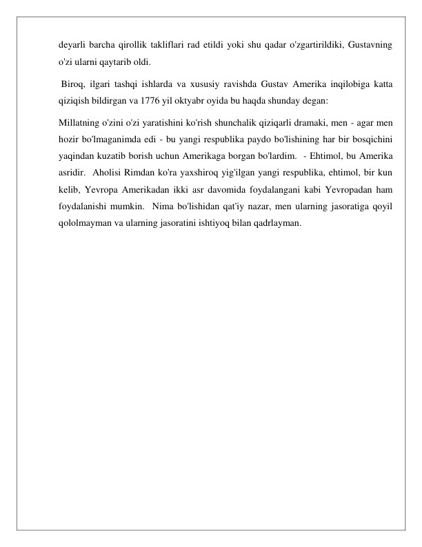  
 
deyarli barcha qirollik takliflari rad etildi yoki shu qadar o'zgartirildiki, Gustavning 
o'zi ularni qaytarib oldi. 
 Biroq, ilgari tashqi ishlarda va xususiy ravishda Gustav Amerika inqilobiga katta 
qiziqish bildirgan va 1776 yil oktyabr oyida bu haqda shunday degan: 
Millatning o'zini o'zi yaratishini ko'rish shunchalik qiziqarli dramaki, men - agar men 
hozir bo'lmaganimda edi - bu yangi respublika paydo bo'lishining har bir bosqichini 
yaqindan kuzatib borish uchun Amerikaga borgan bo'lardim.  - Ehtimol, bu Amerika 
asridir.  Aholisi Rimdan ko'ra yaxshiroq yig'ilgan yangi respublika, ehtimol, bir kun 
kelib, Yevropa Amerikadan ikki asr davomida foydalangani kabi Yevropadan ham 
foydalanishi mumkin.  Nima bo'lishidan qat'iy nazar, men ularning jasoratiga qoyil 
qololmayman va ularning jasoratini ishtiyoq bilan qadrlayman. 
 
 
 
 
 
 
 
 
 
 
 
 
