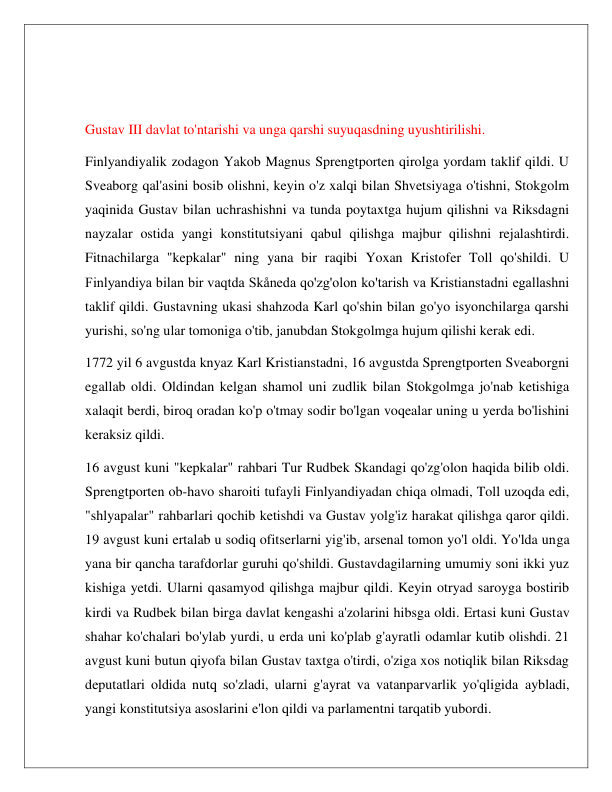  
 
 
 
Gustav III davlat to'ntarishi va unga qarshi suyuqasdning uyushtirilishi. 
Finlyandiyalik zodagon Yakob Magnus Sprengtporten qirolga yordam taklif qildi. U 
Sveaborg qal'asini bosib olishni, keyin o'z xalqi bilan Shvetsiyaga o'tishni, Stokgolm 
yaqinida Gustav bilan uchrashishni va tunda poytaxtga hujum qilishni va Riksdagni 
nayzalar ostida yangi konstitutsiyani qabul qilishga majbur qilishni rejalashtirdi. 
Fitnachilarga "kepkalar" ning yana bir raqibi Yoxan Kristofer Toll qo'shildi. U 
Finlyandiya bilan bir vaqtda Skåneda qo'zg'olon ko'tarish va Kristianstadni egallashni 
taklif qildi. Gustavning ukasi shahzoda Karl qo'shin bilan go'yo isyonchilarga qarshi 
yurishi, so'ng ular tomoniga o'tib, janubdan Stokgolmga hujum qilishi kerak edi. 
1772 yil 6 avgustda knyaz Karl Kristianstadni, 16 avgustda Sprengtporten Sveaborgni 
egallab oldi. Oldindan kelgan shamol uni zudlik bilan Stokgolmga jo'nab ketishiga 
xalaqit berdi, biroq oradan ko'p o'tmay sodir bo'lgan voqealar uning u yerda bo'lishini 
keraksiz qildi. 
16 avgust kuni "kepkalar" rahbari Tur Rudbek Skandagi qo'zg'olon haqida bilib oldi. 
Sprengtporten ob-havo sharoiti tufayli Finlyandiyadan chiqa olmadi, Toll uzoqda edi, 
"shlyapalar" rahbarlari qochib ketishdi va Gustav yolg'iz harakat qilishga qaror qildi. 
19 avgust kuni ertalab u sodiq ofitserlarni yig'ib, arsenal tomon yo'l oldi. Yo'lda unga 
yana bir qancha tarafdorlar guruhi qo'shildi. Gustavdagilarning umumiy soni ikki yuz 
kishiga yetdi. Ularni qasamyod qilishga majbur qildi. Keyin otryad saroyga bostirib 
kirdi va Rudbek bilan birga davlat kengashi a'zolarini hibsga oldi. Ertasi kuni Gustav 
shahar ko'chalari bo'ylab yurdi, u erda uni ko'plab g'ayratli odamlar kutib olishdi. 21 
avgust kuni butun qiyofa bilan Gustav taxtga o'tirdi, o'ziga xos notiqlik bilan Riksdag 
deputatlari oldida nutq so'zladi, ularni g'ayrat va vatanparvarlik yo'qligida aybladi, 
yangi konstitutsiya asoslarini e'lon qildi va parlamentni tarqatib yubordi. 
