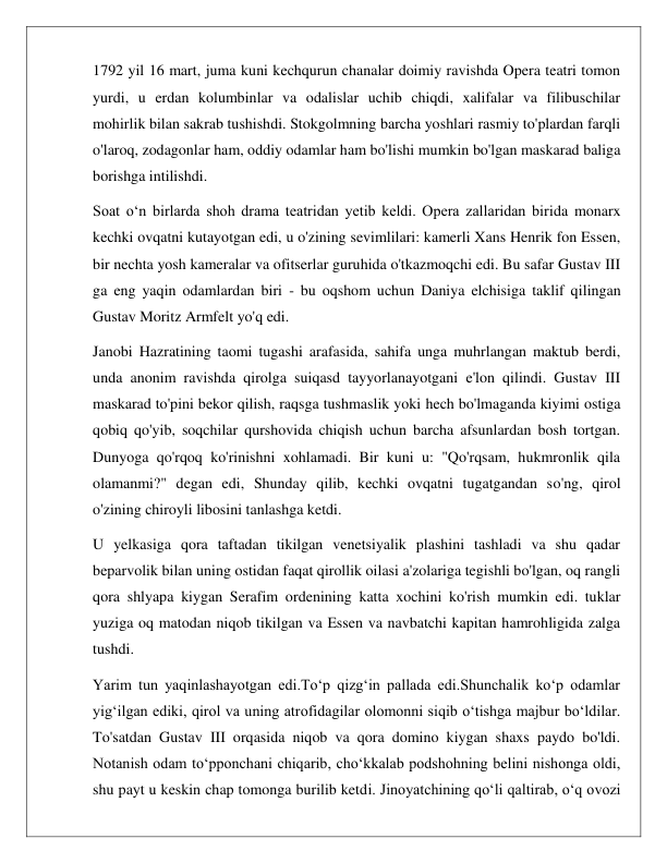  
 
1792 yil 16 mart, juma kuni kechqurun chanalar doimiy ravishda Opera teatri tomon 
yurdi, u erdan kolumbinlar va odalislar uchib chiqdi, xalifalar va filibuschilar 
mohirlik bilan sakrab tushishdi. Stokgolmning barcha yoshlari rasmiy to'plardan farqli 
o'laroq, zodagonlar ham, oddiy odamlar ham bo'lishi mumkin bo'lgan maskarad baliga 
borishga intilishdi. 
Soat o‘n birlarda shoh drama teatridan yetib keldi. Opera zallaridan birida monarx 
kechki ovqatni kutayotgan edi, u o'zining sevimlilari: kamerli Xans Henrik fon Essen, 
bir nechta yosh kameralar va ofitserlar guruhida o'tkazmoqchi edi. Bu safar Gustav III 
ga eng yaqin odamlardan biri - bu oqshom uchun Daniya elchisiga taklif qilingan 
Gustav Moritz Armfelt yo'q edi. 
Janobi Hazratining taomi tugashi arafasida, sahifa unga muhrlangan maktub berdi, 
unda anonim ravishda qirolga suiqasd tayyorlanayotgani e'lon qilindi. Gustav III 
maskarad to'pini bekor qilish, raqsga tushmaslik yoki hech bo'lmaganda kiyimi ostiga 
qobiq qo'yib, soqchilar qurshovida chiqish uchun barcha afsunlardan bosh tortgan. 
Dunyoga qo'rqoq ko'rinishni xohlamadi. Bir kuni u: "Qo'rqsam, hukmronlik qila 
olamanmi?" degan edi, Shunday qilib, kechki ovqatni tugatgandan so'ng, qirol 
o'zining chiroyli libosini tanlashga ketdi. 
U yelkasiga qora taftadan tikilgan venetsiyalik plashini tashladi va shu qadar 
beparvolik bilan uning ostidan faqat qirollik oilasi a'zolariga tegishli bo'lgan, oq rangli 
qora shlyapa kiygan Serafim ordenining katta xochini ko'rish mumkin edi. tuklar 
yuziga oq matodan niqob tikilgan va Essen va navbatchi kapitan hamrohligida zalga 
tushdi. 
Yarim tun yaqinlashayotgan edi.To‘p qizg‘in pallada edi.Shunchalik ko‘p odamlar 
yig‘ilgan ediki, qirol va uning atrofidagilar olomonni siqib o‘tishga majbur bo‘ldilar. 
To'satdan Gustav III orqasida niqob va qora domino kiygan shaxs paydo bo'ldi. 
Notanish odam to‘pponchani chiqarib, cho‘kkalab podshohning belini nishonga oldi, 
shu payt u keskin chap tomonga burilib ketdi. Jinoyatchining qo‘li qaltirab, o‘q ovozi 
