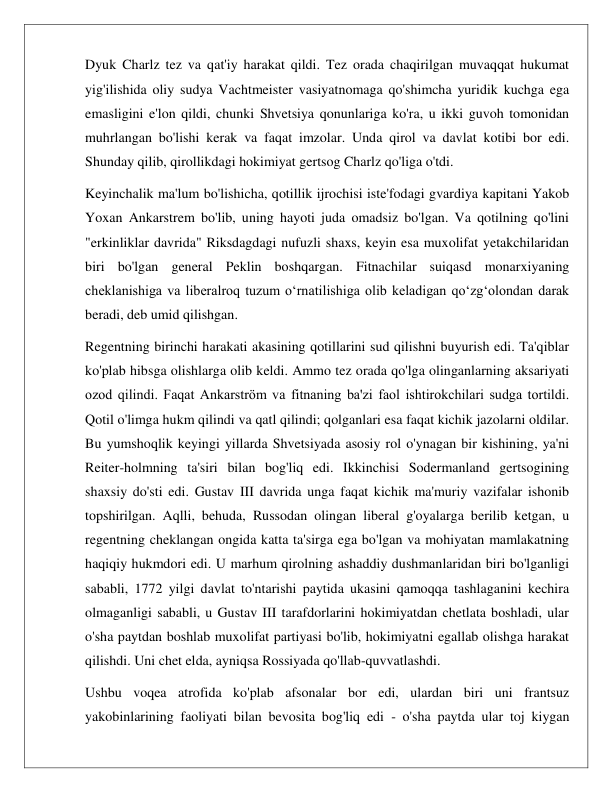  
 
Dyuk Charlz tez va qat'iy harakat qildi. Tez orada chaqirilgan muvaqqat hukumat 
yig'ilishida oliy sudya Vachtmeister vasiyatnomaga qo'shimcha yuridik kuchga ega 
emasligini e'lon qildi, chunki Shvetsiya qonunlariga ko'ra, u ikki guvoh tomonidan 
muhrlangan bo'lishi kerak va faqat imzolar. Unda qirol va davlat kotibi bor edi. 
Shunday qilib, qirollikdagi hokimiyat gertsog Charlz qo'liga o'tdi. 
Keyinchalik ma'lum bo'lishicha, qotillik ijrochisi iste'fodagi gvardiya kapitani Yakob 
Yoxan Ankarstrem bo'lib, uning hayoti juda omadsiz bo'lgan. Va qotilning qo'lini 
"erkinliklar davrida" Riksdagdagi nufuzli shaxs, keyin esa muxolifat yetakchilaridan 
biri bo'lgan general Peklin boshqargan. Fitnachilar suiqasd monarxiyaning 
cheklanishiga va liberalroq tuzum o‘rnatilishiga olib keladigan qo‘zg‘olondan darak 
beradi, deb umid qilishgan. 
Regentning birinchi harakati akasining qotillarini sud qilishni buyurish edi. Ta'qiblar 
ko'plab hibsga olishlarga olib keldi. Ammo tez orada qo'lga olinganlarning aksariyati 
ozod qilindi. Faqat Ankarström va fitnaning ba'zi faol ishtirokchilari sudga tortildi. 
Qotil o'limga hukm qilindi va qatl qilindi; qolganlari esa faqat kichik jazolarni oldilar. 
Bu yumshoqlik keyingi yillarda Shvetsiyada asosiy rol o'ynagan bir kishining, ya'ni 
Reiter-holmning ta'siri bilan bog'liq edi. Ikkinchisi Sodermanland gertsogining 
shaxsiy do'sti edi. Gustav III davrida unga faqat kichik ma'muriy vazifalar ishonib 
topshirilgan. Aqlli, behuda, Russodan olingan liberal g'oyalarga berilib ketgan, u 
regentning cheklangan ongida katta ta'sirga ega bo'lgan va mohiyatan mamlakatning 
haqiqiy hukmdori edi. U marhum qirolning ashaddiy dushmanlaridan biri bo'lganligi 
sababli, 1772 yilgi davlat to'ntarishi paytida ukasini qamoqqa tashlaganini kechira 
olmaganligi sababli, u Gustav III tarafdorlarini hokimiyatdan chetlata boshladi, ular 
o'sha paytdan boshlab muxolifat partiyasi bo'lib, hokimiyatni egallab olishga harakat 
qilishdi. Uni chet elda, ayniqsa Rossiyada qo'llab-quvvatlashdi. 
Ushbu voqea atrofida ko'plab afsonalar bor edi, ulardan biri uni frantsuz 
yakobinlarining faoliyati bilan bevosita bog'liq edi - o'sha paytda ular toj kiygan 
