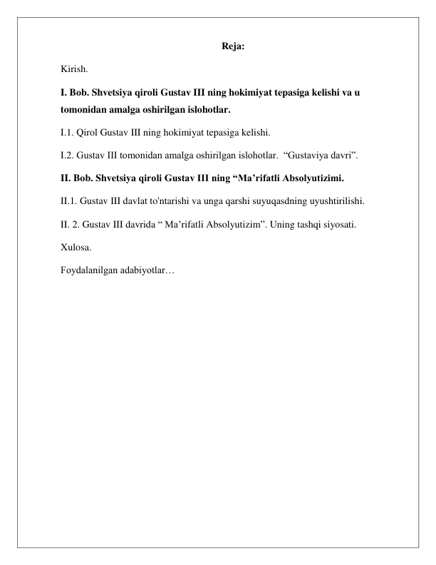  
 
Reja: 
Kirish. 
I. Bob. Shvetsiya qiroli Gustav III ning hokimiyat tepasiga kelishi va u 
tomonidan amalga oshirilgan islohotlar.  
I.1. Qirol Gustav III ning hokimiyat tepasiga kelishi. 
I.2. Gustav III tomonidan amalga oshirilgan islohotlar.  “Gustaviya davri”. 
II. Bob. Shvetsiya qiroli Gustav III ning “Ma’rifatli Absolyutizimi. 
II.1. Gustav III davlat to'ntarishi va unga qarshi suyuqasdning uyushtirilishi. 
II. 2. Gustav III davrida “ Ma’rifatli Absolyutizim”. Uning tashqi siyosati. 
Xulosa. 
Foydalanilgan adabiyotlar… 
 
 
 
 
 
 
 
 
 
 
