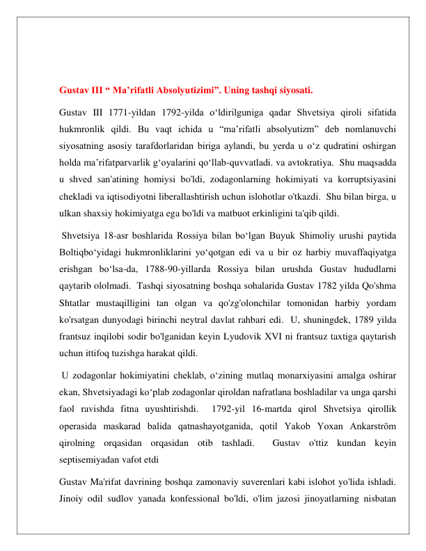  
 
 
 
Gustav III “ Ma’rifatli Absolyutizimi”. Uning tashqi siyosati. 
Gustav III 1771-yildan 1792-yilda oʻldirilguniga qadar Shvetsiya qiroli sifatida 
hukmronlik qildi. Bu vaqt ichida u “maʼrifatli absolyutizm” deb nomlanuvchi 
siyosatning asosiy tarafdorlaridan biriga aylandi, bu yerda u oʻz qudratini oshirgan 
holda maʼrifatparvarlik gʻoyalarini qoʻllab-quvvatladi. va avtokratiya.  Shu maqsadda 
u shved san'atining homiysi bo'ldi, zodagonlarning hokimiyati va korruptsiyasini 
chekladi va iqtisodiyotni liberallashtirish uchun islohotlar o'tkazdi.  Shu bilan birga, u 
ulkan shaxsiy hokimiyatga ega bo'ldi va matbuot erkinligini ta'qib qildi. 
 Shvetsiya 18-asr boshlarida Rossiya bilan boʻlgan Buyuk Shimoliy urushi paytida 
Boltiqboʻyidagi hukmronliklarini yoʻqotgan edi va u bir oz harbiy muvaffaqiyatga 
erishgan boʻlsa-da, 1788-90-yillarda Rossiya bilan urushda Gustav hududlarni 
qaytarib ololmadi.  Tashqi siyosatning boshqa sohalarida Gustav 1782 yilda Qo'shma 
Shtatlar mustaqilligini tan olgan va qo'zg'olonchilar tomonidan harbiy yordam 
ko'rsatgan dunyodagi birinchi neytral davlat rahbari edi.  U, shuningdek, 1789 yilda 
frantsuz inqilobi sodir bo'lganidan keyin Lyudovik XVI ni frantsuz taxtiga qaytarish 
uchun ittifoq tuzishga harakat qildi. 
 U zodagonlar hokimiyatini cheklab, o‘zining mutlaq monarxiyasini amalga oshirar 
ekan, Shvetsiyadagi ko‘plab zodagonlar qiroldan nafratlana boshladilar va unga qarshi 
faol ravishda fitna uyushtirishdi.  1792-yil 16-martda qirol Shvetsiya qirollik 
operasida maskarad balida qatnashayotganida, qotil Yakob Yoxan Ankarström 
qirolning orqasidan orqasidan otib tashladi.  Gustav o'ttiz kundan keyin 
septisemiyadan vafot etdi 
Gustav Ma'rifat davrining boshqa zamonaviy suverenlari kabi islohot yo'lida ishladi.  
Jinoiy odil sudlov yanada konfessional bo'ldi, o'lim jazosi jinoyatlarning nisbatan 
