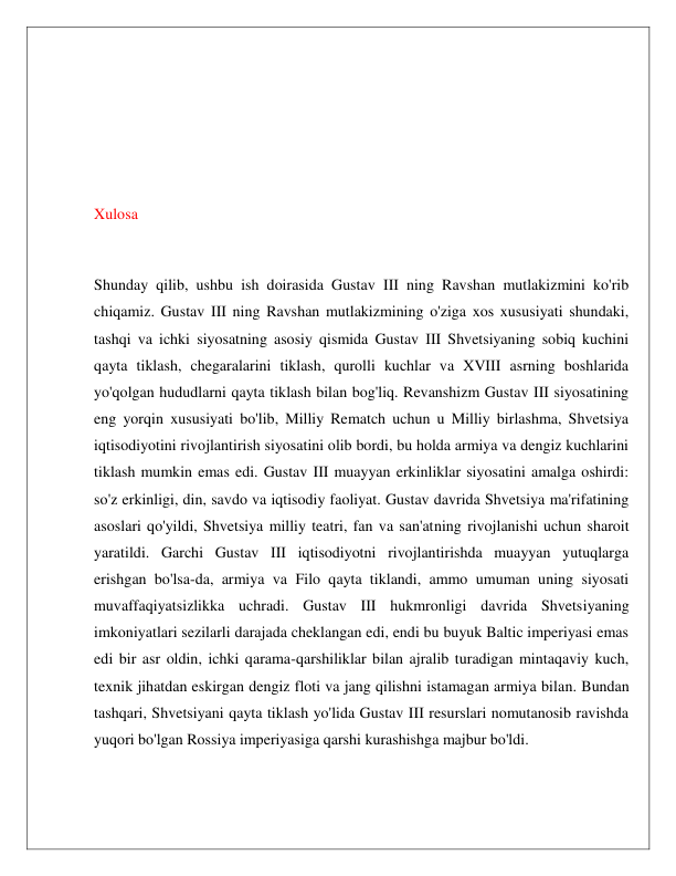  
 
 
 
 
 
Xulosa 
 
Shunday qilib, ushbu ish doirasida Gustav III ning Ravshan mutlakizmini ko'rib 
chiqamiz. Gustav III ning Ravshan mutlakizmining o'ziga xos xususiyati shundaki, 
tashqi va ichki siyosatning asosiy qismida Gustav III Shvetsiyaning sobiq kuchini 
qayta tiklash, chegaralarini tiklash, qurolli kuchlar va XVIII asrning boshlarida 
yo'qolgan hududlarni qayta tiklash bilan bog'liq. Revanshizm Gustav III siyosatining 
eng yorqin xususiyati bo'lib, Milliy Rematch uchun u Milliy birlashma, Shvetsiya 
iqtisodiyotini rivojlantirish siyosatini olib bordi, bu holda armiya va dengiz kuchlarini 
tiklash mumkin emas edi. Gustav III muayyan erkinliklar siyosatini amalga oshirdi: 
so'z erkinligi, din, savdo va iqtisodiy faoliyat. Gustav davrida Shvetsiya ma'rifatining 
asoslari qo'yildi, Shvetsiya milliy teatri, fan va san'atning rivojlanishi uchun sharoit 
yaratildi. Garchi Gustav III iqtisodiyotni rivojlantirishda muayyan yutuqlarga 
erishgan bo'lsa-da, armiya va Filo qayta tiklandi, ammo umuman uning siyosati 
muvaffaqiyatsizlikka uchradi. Gustav III hukmronligi davrida Shvetsiyaning 
imkoniyatlari sezilarli darajada cheklangan edi, endi bu buyuk Baltic imperiyasi emas 
edi bir asr oldin, ichki qarama-qarshiliklar bilan ajralib turadigan mintaqaviy kuch, 
texnik jihatdan eskirgan dengiz floti va jang qilishni istamagan armiya bilan. Bundan 
tashqari, Shvetsiyani qayta tiklash yo'lida Gustav III resurslari nomutanosib ravishda 
yuqori bo'lgan Rossiya imperiyasiga qarshi kurashishga majbur bo'ldi. 
 
