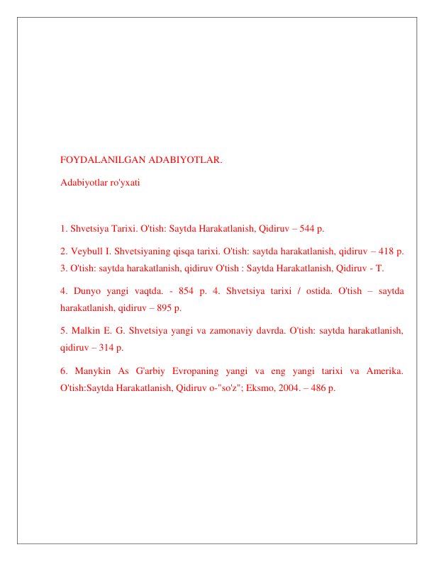  
 
 
 
 
 
 
FOYDALANILGAN ADABIYOTLAR. 
Adabiyotlar ro'yxati 
 
1. Shvetsiya Tarixi. O'tish: Saytda Harakatlanish, Qidiruv – 544 p.  
2. Veybull I. Shvetsiyaning qisqa tarixi. O'tish: saytda harakatlanish, qidiruv – 418 p. 
3. O'tish: saytda harakatlanish, qidiruv O'tish : Saytda Harakatlanish, Qidiruv - T.  
4. Dunyo yangi vaqtda. - 854 p. 4. Shvetsiya tarixi / ostida. O'tish – saytda 
harakatlanish, qidiruv – 895 p.  
5. Malkin E. G. Shvetsiya yangi va zamonaviy davrda. O'tish: saytda harakatlanish, 
qidiruv – 314 p.  
6. Manykin As G'arbiy Evropaning yangi va eng yangi tarixi va Amerika. 
O'tish:Saytda Harakatlanish, Qidiruv o-"so'z"; Eksmo, 2004. – 486 p. 
 
 
