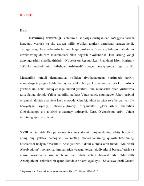  
 
KIRISH 
 
Kirish 
Mavzuning dolzarbligi. Vatanimiz istiqlolga erishganidan so‘nggina tarixni 
haqqoniy yoritish va shu asosda milliy o‘zlikni anglash zaruriyati yuzaga keldi. 
Tarixga yangicha yondashish- tarixni chuqur, xolisona o‘rganish, tadqiqot natijalarini 
davrimizning dolzarb muammolari bilan bog‘lab rivojlantirish, kishilarning yangi 
dunyoqarashini shakllantirishdir. O‘zbekiston Respublikasi Prezidenti Islom Karimov 
“O‘zlikni anglash tarixni bilishdan boshlanadi” - degan nazariy qoidani ilgari surdi1. 
 
 
Mustaqillik tufayli demokratiya yo‘lidan rivojlanayotgan yurtimizda tarixiy 
manbalarga tayangan holda, tarixiy voqyelikni bo‘yab ko‘rsatmasdan, o‘z ko‘rinishida 
yoritish, uni xolis tadqiq etishga sharoit yaratildi. Shu munosabat bilan yurtimizda 
tarix faniga alohida e’tibor qaratilib, nafaqat Vatan tarixi, shuningdek Jahon tarixini 
o‘rganish alohida ahamiyat kasb etmoqda. Chunki, jahon tarixida ro‘y bergan va ro‘y 
berayotgan 
siyosiy, 
iqtisodiy-ijtimoiy 
o‘zgarishlar, 
globallashuv 
sharoitida 
O‘zbekistonga o‘z ta’sirini o‘tkazmay qolmaydi. Zero, O‘zbekiston tarixi- Jahon 
tarixining ajralmas qismidir 
 
XVIII asr tarixida Evropa monarxiya an'analarini rivojlanishining tabiiy bosqichi, 
uning eng yuksak namoyishi va mutlaq monarxiyalarning quyosh botishining 
boshlanishi bo'lgan “Ma’rifatli Absolyutizim “ davri alohida o'rin tutadi. “Ma’rifatli 
Absolyutizim” monarxiya jamiyatlarida yuzaga kelgan ziddiyatlarni bartaraf etish va 
ularni konservativ usullar bilan hal qilish uchun harakat edi. “Ma’rifatli 
Absolyutizim” rejimlari bir qator alohida o'rinlarni egallaydi.  Shvetsiya qiroli Gustav 
                                              
1 Каримов И.А. Тарихий хотирасиз келажак йўқ. - Т.: Шарқ. 1998. –Б. 5. 
