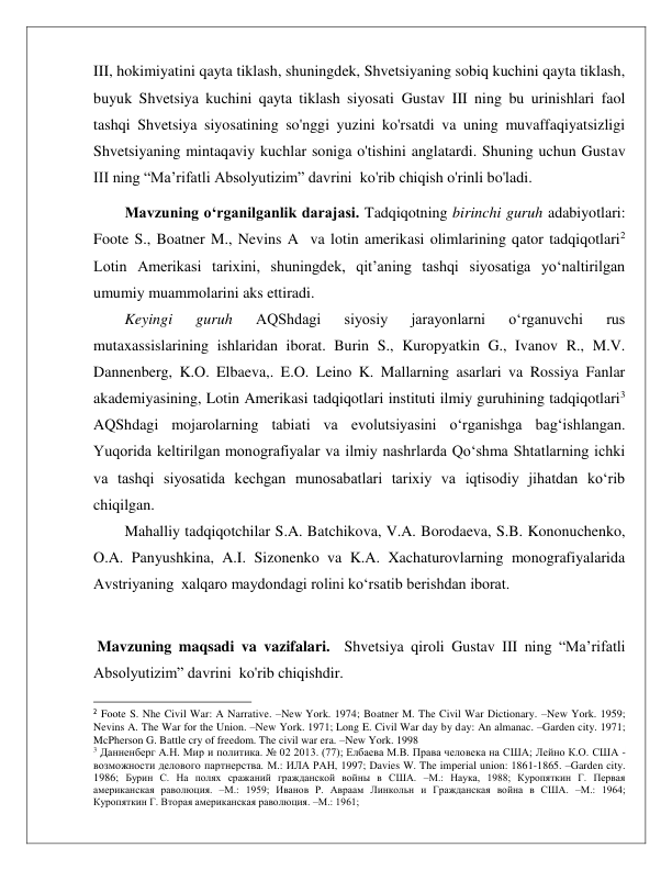  
 
III, hokimiyatini qayta tiklash, shuningdek, Shvetsiyaning sobiq kuchini qayta tiklash, 
buyuk Shvetsiya kuchini qayta tiklash siyosati Gustav III ning bu urinishlari faol 
tashqi Shvetsiya siyosatining so'nggi yuzini ko'rsatdi va uning muvaffaqiyatsizligi 
Shvetsiyaning mintaqaviy kuchlar soniga o'tishini anglatardi. Shuning uchun Gustav 
III ning “Ma’rifatli Absolyutizim” davrini  ko'rib chiqish o'rinli bo'ladi. 
Mavzuning o‘rganilganlik darajasi. Tadqiqotning birinchi guruh adabiyotlari: 
Foote S., Boatner M., Nevins A  va lotin amerikasi olimlarining qator tadqiqotlari2 
Lotin Amerikasi tarixini, shuningdek, qit’aning tashqi siyosatiga yo‘naltirilgan 
umumiy muammolarini aks ettiradi. 
Keyingi 
guruh 
AQShdagi 
siyosiy 
jarayonlarni 
o‘rganuvchi 
rus 
mutaxassislarining ishlaridan iborat. Burin S., Kuropyatkin G., Ivanov R., M.V. 
Dannenberg, K.O. Elbaeva,. E.O. Leino K. Mallarning asarlari va Rossiya Fanlar 
akademiyasining, Lotin Amerikasi tadqiqotlari instituti ilmiy guruhining tadqiqotlari3 
AQShdagi mojarolarning tabiati va evolutsiyasini o‘rganishga bag‘ishlangan. 
Yuqorida keltirilgan monografiyalar va ilmiy nashrlarda Qo‘shma Shtatlarning ichki 
va tashqi siyosatida kechgan munosabatlari tarixiy va iqtisodiy jihatdan ko‘rib 
chiqilgan.  
Mahalliy tadqiqotchilar S.A. Batchikova, V.A. Borodaeva, S.B. Kononuchenko, 
O.A. Panyushkina, A.I. Sizonenko va K.A. Xachaturovlarning monografiyalarida 
Avstriyaning  xalqaro maydondagi rolini ko‘rsatib berishdan iborat.  
 
 Mavzuning maqsadi va vazifalari.  Shvetsiya qiroli Gustav III ning “Ma’rifatli 
Absolyutizim” davrini  ko'rib chiqishdir.  
                                              
2 Foote S. Nhe Civil War: A Narrative. –New York. 1974; Boatner M. The Civil War Dictionary. –New York. 1959; 
Nevins A. The War for the Union. –New York. 1971; Long E. Civil War day by day: An almanac. –Garden city. 1971; 
McPherson G. Battle cry of freedom. The civil war era. –New York. 1998 
3 Данненберг А.Н. Мир и политика. № 02 2013. (77); Елбаева М.В. Права человека на США; Лейно К.О. США - 
возможности делового партнерства. М.: ИЛА РАН, 1997; Davies W. The imperial union: 1861-1865. –Garden city. 
1986; Бурин С. На полях сражаний гражданской войны в США. –М.: Наука, 1988; Куропяткин Г. Первая 
американская раволюция. –М.: 1959; Иванов Р. Авраам Линкольн и Гражданская война в США. –М.: 1964;  
Куропяткин Г. Вторая американская раволюция. –М.: 1961; 
