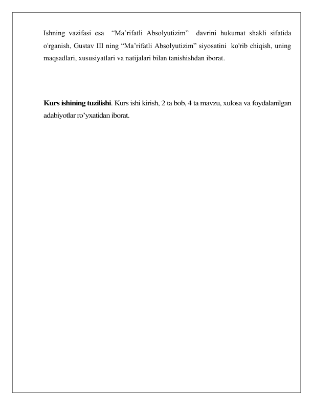  
 
Ishning vazifasi esa  “Ma’rifatli Absolyutizim”  davrini hukumat shakli sifatida 
o'rganish, Gustav III ning “Ma’rifatli Absolyutizim” siyosatini  ko'rib chiqish, uning 
maqsadlari, xususiyatlari va natijalari bilan tanishishdan iborat. 
 
 
 
Kurs ishining tuzilishi. Kurs ishi kirish, 2 ta bob, 4 ta mavzu, xulosa va foydalanilgan 
adabiyotlar roʼyxatidan iborat. 
 
 
 
 
 
 
 
 
 
 
 
 
 
 
 
