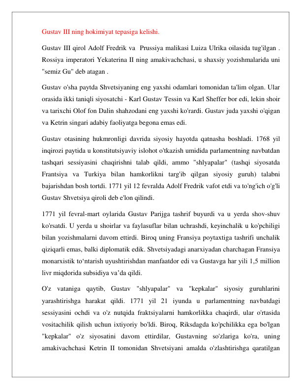  
 
Gustav III ning hokimiyat tepasiga kelishi. 
Gustav III qirol Adolf Fredrik va  Prussiya malikasi Luiza Ulrika oilasida tug'ilgan . 
Rossiya imperatori Yekaterina II ning amakivachchasi, u shaxsiy yozishmalarida uni 
"semiz Gu" deb atagan . 
Gustav o'sha paytda Shvetsiyaning eng yaxshi odamlari tomonidan ta'lim olgan. Ular 
orasida ikki taniqli siyosatchi - Karl Gustav Tessin va Karl Sheffer bor edi, lekin shoir 
va tarixchi Olof fon Dalin shahzodani eng yaxshi ko'rardi. Gustav juda yaxshi o'qigan 
va Ketrin singari adabiy faoliyatga begona emas edi. 
Gustav otasining hukmronligi davrida siyosiy hayotda qatnasha boshladi. 1768 yil 
inqirozi paytida u konstitutsiyaviy islohot o'tkazish umidida parlamentning navbatdan 
tashqari sessiyasini chaqirishni talab qildi, ammo "shlyapalar" (tashqi siyosatda 
Frantsiya va Turkiya bilan hamkorlikni targ'ib qilgan siyosiy guruh) talabni 
bajarishdan bosh tortdi. 1771 yil 12 fevralda Adolf Fredrik vafot etdi va to'ng'ich o'g'li 
Gustav Shvetsiya qiroli deb e'lon qilindi. 
1771 yil fevral-mart oylarida Gustav Parijga tashrif buyurdi va u yerda shov-shuv 
ko'rsatdi. U yerda u shoirlar va faylasuflar bilan uchrashdi, keyinchalik u ko'pchiligi 
bilan yozishmalarni davom ettirdi. Biroq uning Fransiya poytaxtiga tashrifi unchalik 
qiziqarli emas, balki diplomatik edik. Shvetsiyadagi anarxiyadan charchagan Fransiya 
monarxistik to‘ntarish uyushtirishdan manfaatdor edi va Gustavga har yili 1,5 million 
livr miqdorida subsidiya va’da qildi. 
O'z vataniga qaytib, Gustav "shlyapalar" va "kepkalar" siyosiy guruhlarini 
yarashtirishga harakat qildi. 1771 yil 21 iyunda u parlamentning navbatdagi 
sessiyasini ochdi va o'z nutqida fraktsiyalarni hamkorlikka chaqirdi, ular o'rtasida 
vositachilik qilish uchun ixtiyoriy bo'ldi. Biroq, Riksdagda ko'pchilikka ega bo'lgan 
"kepkalar" o'z siyosatini davom ettirdilar, Gustavning so'zlariga ko'ra, uning 
amakivachchasi Ketrin II tomonidan Shvetsiyani amalda o'zlashtirishga qaratilgan 
