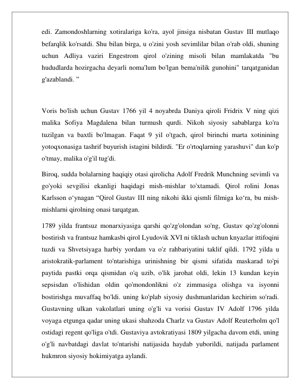  
 
edi. Zamondoshlarning xotiralariga ko'ra, ayol jinsiga nisbatan Gustav III mutlaqo 
befarqlik ko'rsatdi. Shu bilan birga, u o'zini yosh sevimlilar bilan o'rab oldi, shuning 
uchun Adliya vaziri Engestrom qirol o'zining misoli bilan mamlakatda "bu 
hududlarda hozirgacha deyarli noma'lum bo'lgan bema'nilik gunohini" tarqatganidan 
g'azablandi. ”  
 
Voris bo'lish uchun Gustav 1766 yil 4 noyabrda Daniya qiroli Fridrix V ning qizi 
malika Sofiya Magdalena bilan turmush qurdi. Nikoh siyosiy sabablarga ko'ra 
tuzilgan va baxtli bo'lmagan. Faqat 9 yil o'tgach, qirol birinchi marta xotinining 
yotoqxonasiga tashrif buyurish istagini bildirdi. "Er o'rtoqlarning yarashuvi" dan ko'p 
o'tmay, malika o'g'il tug'di. 
Biroq, sudda bolalarning haqiqiy otasi qirolicha Adolf Fredrik Munchning sevimli va 
go'yoki sevgilisi ekanligi haqidagi mish-mishlar to'xtamadi. Qirol rolini Jonas 
Karlsson o‘ynagan “Qirol Gustav III ning nikohi ikki qismli filmiga ko‘ra, bu mish-
mishlarni qirolning onasi tarqatgan. 
1789 yilda frantsuz monarxiyasiga qarshi qo'zg'olondan so'ng, Gustav qo'zg'olonni 
bostirish va frantsuz hamkasbi qirol Lyudovik XVI ni tiklash uchun knyazlar ittifoqini 
tuzdi va Shvetsiyaga harbiy yordam va o'z rahbariyatini taklif qildi. 1792 yilda u 
aristokratik-parlament to'ntarishiga urinishning bir qismi sifatida maskarad to'pi 
paytida pastki orqa qismidan o'q uzib, o'lik jarohat oldi, lekin 13 kundan keyin 
sepsisdan o'lishidan oldin qo'mondonlikni o'z zimmasiga olishga va isyonni 
bostirishga muvaffaq bo'ldi. uning ko'plab siyosiy dushmanlaridan kechirim so'radi. 
Gustavning ulkan vakolatlari uning o'g'li va vorisi Gustav IV Adolf 1796 yilda 
voyaga etgunga qadar uning ukasi shahzoda Charlz va Gustav Adolf Reuterholm qo'l 
ostidagi regent qo'liga o'tdi. Gustaviya avtokratiyasi 1809 yilgacha davom etdi, uning 
o'g'li navbatdagi davlat to'ntarishi natijasida haydab yuborildi, natijada parlament 
hukmron siyosiy hokimiyatga aylandi. 
