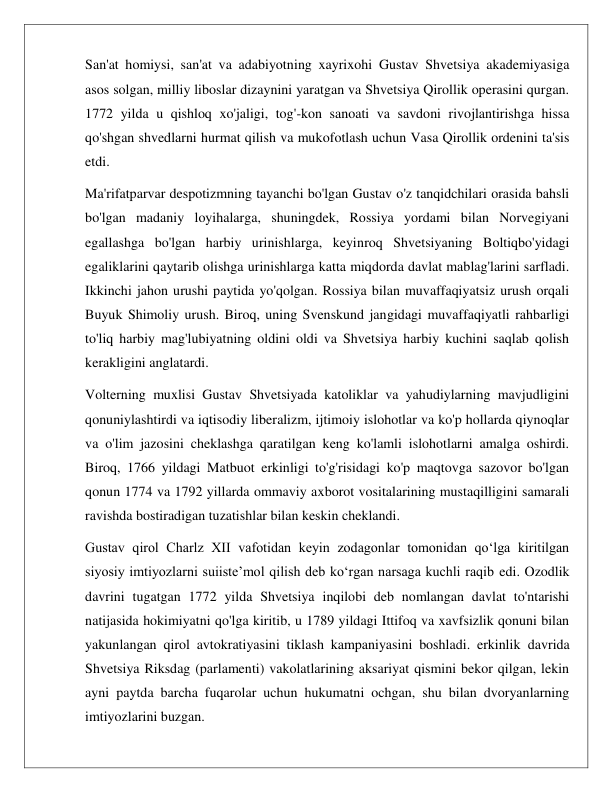  
 
San'at homiysi, san'at va adabiyotning xayrixohi Gustav Shvetsiya akademiyasiga 
asos solgan, milliy liboslar dizaynini yaratgan va Shvetsiya Qirollik operasini qurgan. 
1772 yilda u qishloq xo'jaligi, tog'-kon sanoati va savdoni rivojlantirishga hissa 
qo'shgan shvedlarni hurmat qilish va mukofotlash uchun Vasa Qirollik ordenini ta'sis 
etdi. 
Ma'rifatparvar despotizmning tayanchi bo'lgan Gustav o'z tanqidchilari orasida bahsli 
bo'lgan madaniy loyihalarga, shuningdek, Rossiya yordami bilan Norvegiyani 
egallashga bo'lgan harbiy urinishlarga, keyinroq Shvetsiyaning Boltiqbo'yidagi 
egaliklarini qaytarib olishga urinishlarga katta miqdorda davlat mablag'larini sarfladi. 
Ikkinchi jahon urushi paytida yo'qolgan. Rossiya bilan muvaffaqiyatsiz urush orqali 
Buyuk Shimoliy urush. Biroq, uning Svenskund jangidagi muvaffaqiyatli rahbarligi 
to'liq harbiy mag'lubiyatning oldini oldi va Shvetsiya harbiy kuchini saqlab qolish 
kerakligini anglatardi. 
Volterning muxlisi Gustav Shvetsiyada katoliklar va yahudiylarning mavjudligini 
qonuniylashtirdi va iqtisodiy liberalizm, ijtimoiy islohotlar va ko'p hollarda qiynoqlar 
va o'lim jazosini cheklashga qaratilgan keng ko'lamli islohotlarni amalga oshirdi. 
Biroq, 1766 yildagi Matbuot erkinligi to'g'risidagi ko'p maqtovga sazovor bo'lgan 
qonun 1774 va 1792 yillarda ommaviy axborot vositalarining mustaqilligini samarali 
ravishda bostiradigan tuzatishlar bilan keskin cheklandi. 
Gustav qirol Charlz XII vafotidan keyin zodagonlar tomonidan qo‘lga kiritilgan 
siyosiy imtiyozlarni suiiste’mol qilish deb ko‘rgan narsaga kuchli raqib edi. Ozodlik 
davrini tugatgan 1772 yilda Shvetsiya inqilobi deb nomlangan davlat to'ntarishi 
natijasida hokimiyatni qo'lga kiritib, u 1789 yildagi Ittifoq va xavfsizlik qonuni bilan 
yakunlangan qirol avtokratiyasini tiklash kampaniyasini boshladi. erkinlik davrida 
Shvetsiya Riksdag (parlamenti) vakolatlarining aksariyat qismini bekor qilgan, lekin 
ayni paytda barcha fuqarolar uchun hukumatni ochgan, shu bilan dvoryanlarning 
imtiyozlarini buzgan. 
