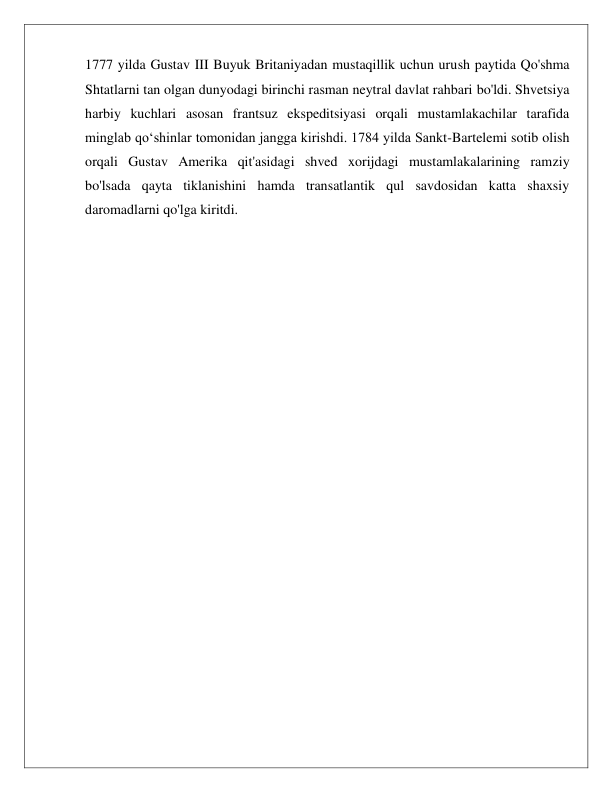  
 
1777 yilda Gustav III Buyuk Britaniyadan mustaqillik uchun urush paytida Qo'shma 
Shtatlarni tan olgan dunyodagi birinchi rasman neytral davlat rahbari bo'ldi. Shvetsiya 
harbiy kuchlari asosan frantsuz ekspeditsiyasi orqali mustamlakachilar tarafida 
minglab qoʻshinlar tomonidan jangga kirishdi. 1784 yilda Sankt-Bartelemi sotib olish 
orqali Gustav Amerika qit'asidagi shved xorijdagi mustamlakalarining ramziy 
bo'lsada qayta tiklanishini hamda transatlantik qul savdosidan katta shaxsiy 
daromadlarni qo'lga kiritdi.  
 
 
 
 
 
 
 
 
 
 
 
 
 
 
 
 
