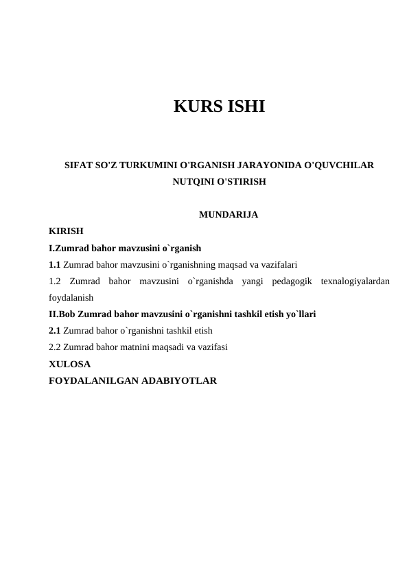 KURS ISHI
SIFAT SO'Z TURKUMINI O'RGANISH JARAYONIDA O'QUVCHILAR
NUTQINI O'STIRISH
MUNDARIJA
KIRISH
I.Zumrad bahor mavzusini o`rganish
1.1 Zumrad bahor mavzusini o`rganishning maqsad va vazifalari 
1.2  Zumrad  bahor  mavzusini  o`rganishda  yangi  pedagogik  texnalogiyalardan
foydalanish 
II.Bob Zumrad bahor mavzusini o`rganishni tashkil etish yo`llari
2.1 Zumrad bahor o`rganishni tashkil etish
2.2 Zumrad bahor matnini maqsadi va vazifasi
XULOSA
FOYDALANILGAN ADABIYOTLAR
