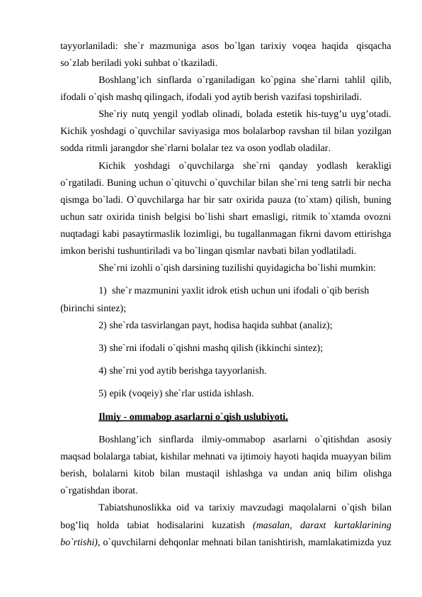 tayyorlaniladi: she`r mazmuniga asos bo`lgan tarixiy voqea haqida qisqacha
so`zlab beriladi yoki suhbat o`tkaziladi.
Boshlang’ich sinflarda o`rganiladigan ko`pgina she`rlarni tahlil qilib,
ifodali o`qish mashq qilingach, ifodali yod aytib berish vazifasi topshiriladi.
She`riy nutq yengil yodlab olinadi, bolada estetik his-tuyg’u uyg’otadi.
Kichik yoshdagi o`quvchilar saviyasiga mos bolalarbop ravshan til bilan yozilgan
sodda ritmli jarangdor she`rlarni bolalar tez va oson yodlab oladilar.
Kichik yoshdagi o`quvchilarga she`rni qanday yodlash kerakligi
o`rgatiladi. Buning uchun o`qituvchi o`quvchilar bilan she`rni teng satrli bir necha
qismga bo`ladi. O`quvchilarga har bir satr oxirida pauza (to`xtam) qilish, buning
uchun satr oxirida tinish belgisi bo`lishi shart emasligi, ritmik to`xtamda ovozni
nuqtadagi kabi pasaytirmaslik lozimligi, bu tugallanmagan fikrni davom ettirishga
imkon berishi tushuntiriladi va bo`lingan qismlar navbati bilan yodlatiladi.
She`rni izohli o`qish darsining tuzilishi quyidagicha bo`lishi mumkin:
1) she`r mazmunini yaxlit idrok etish uchun uni ifodali o`qib berish 
(birinchi sintez);
2) she`rda tasvirlangan payt, hodisa haqida suhbat (analiz);
3) she`rni ifodali o`qishni mashq qilish (ikkinchi sintez);
4) she`rni yod aytib berishga tayyorlanish.
5) epik (voqeiy) she`rlar ustida ishlash.
Ilmiy
 
   -    ommabop
 
   asarlarni
 
   o`qish
 
   uslubiyoti.
 
 
Boshlang’ich sinflarda ilmiy-ommabop asarlarni o`qitishdan asosiy
maqsad bolalarga tabiat, kishilar mehnati va ijtimoiy hayoti haqida muayyan bilim
berish, bolalarni kitob bilan mustaqil ishlashga va undan aniq bilim olishga
o`rgatishdan iborat.
Tabiatshunoslikka oid va tarixiy mavzudagi maqolalarni o`qish bilan
bog’liq holda tabiat hodisalarini kuzatish (masalan, daraxt kurtaklarining
bo`rtishi), o`quvchilarni dehqonlar mehnati bilan tanishtirish, mamlakatimizda yuz
