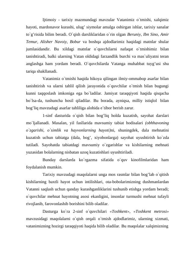 Ijtimoiy - tarixiy mazmundagi mavzular Vatanimiz o`tmishi, xalqimiz
hayoti, mardonavor kurashi, ulug’ siymolar amalga oshirgan ishlar, tarixiy sanalar
to`g’risida bilim beradi. O`qish darsliklaridan o`rin olgan Beruniy, Ibn Sino, Amir
Temur, Alisher Navoiy, Bobur  va boshqa ajdodlarimiz haqidagi matnlar shular
jumlasidandir. Bu xildagi matnlar o`quvchilarni nafaqat o`tmishimiz bilan
tanishtiradi, balki ularning Vatan oldidagi farzandlik burchi va mas`uliyatni teran
anglashga ham yordam beradi. O`quvchilarda Vatanga muhabbat tuyg’usi shu
tariqa shakllanadi.
Vatanimiz o`tmishi haqida hikoya qilingan ilmiy-ommabop asarlar bilan
tanishtirish va ularni tahlil qilish jarayonida o`quvchilar o`tmish bilan bugungi
kunni taqqoslash imkoniga ega bo`ladilar. Jamiyat taraqqiyoti haqida qisqacha
bo`lsa-da, tushuncha hosil qiladilar. Bu borada, ayniqsa, milliy istiqlol bilan
bog’liq mavzudagi asarlar tahliliga alohida e`tibor berish zarur.
1-sinf dasturida o`qish bilan bog’liq holda kuzatish, sayohat darslari
mo`ljallanadi. Masalan, yil fasllarida mavsumiy tabiat hodisalari (obhhavoning
o`zgarishi, o`simlik va hayvonlarning hayoti)ni, shuningdek, dala mehnatini
kuzatish uchun tabiatga (dala, bog’, xiyobonlarga) sayohat uyushtirish ko`zda
tutiladi. Sayohatda tabiatdagi mavsumiy o`zgarishlar va kishilarning mehnati
yuzasidan bolalarning nisbatan uzoq kuzatishlari uyushtiriladi.
Bunday darslarda ko`rgazma sifatida o`quv kinofilmlaridan ham
foydalanish mumkin.
Tarixiy mavzudagi maqolalarni unga mos rasmlar bilan bog’lab o`qitish
kishilarning baxtli hayot uchun intilishlari, ota-bobolarimizning dushmanlardan
Vatanni saqlash uchun qanday kurashganliklarini tushunib etishga yordam beradi;
o`quvchilar mehnat hayotning asosi ekanligini, insonlar turmushi mehnat tufayli
rivojlanib, farovonlashib borishini bilib oladilar.
Dasturga ko`ra 2-sinf o`quvchilari «Toshkent», «Toshkent metrosi»
mavzusidagi maqolalarni o`qish orqali o`tmish ajdodlarimiz, ularning xizmati,
vatanimizning hozirgi taraqqiyoti haqida bilib oladilar. Bu maqolalar xalqimizning
