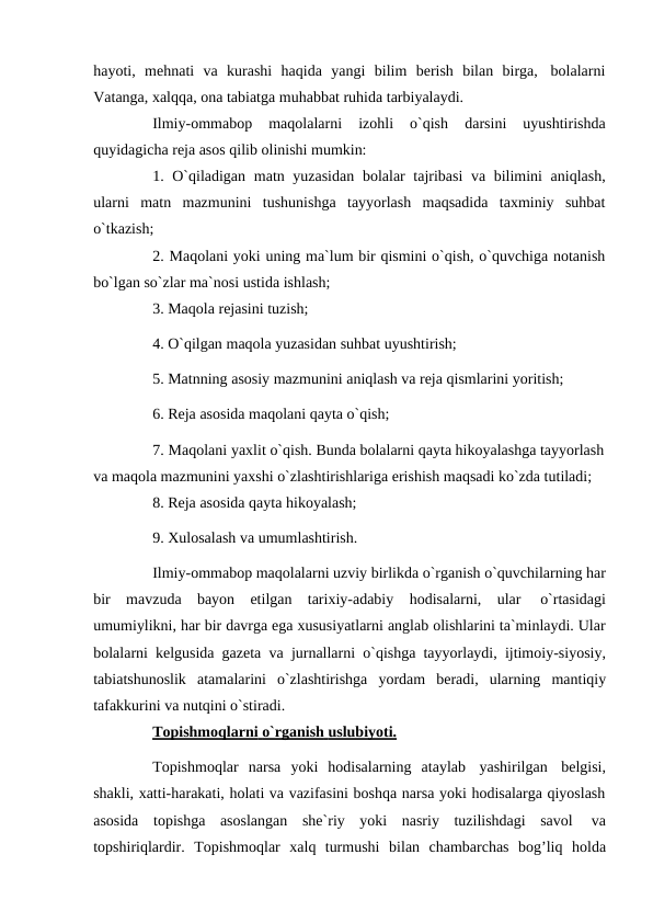 hayoti, mehnati va kurashi haqida yangi bilim berish bilan birga, bolalarni
Vatanga, xalqqa, ona tabiatga muhabbat ruhida tarbiyalaydi.
Ilmiy-ommabop 
maqolalarni 
izohli 
o`qish 
darsini 
uyushtirishda
quyidagicha reja asos qilib olinishi mumkin:
1. O`qiladigan matn yuzasidan bolalar tajribasi va bilimini aniqlash,
ularni matn mazmunini tushunishga tayyorlash maqsadida taxminiy suhbat
o`tkazish;
2. Maqolani yoki uning ma`lum bir qismini o`qish, o`quvchiga notanish
bo`lgan so`zlar ma`nosi ustida ishlash;
3. Maqola rejasini tuzish;
4. O`qilgan maqola yuzasidan suhbat uyushtirish;
5. Matnning asosiy mazmunini aniqlash va reja qismlarini yoritish;
6. Reja asosida maqolani qayta o`qish;
7. Maqolani yaxlit o`qish. Bunda bolalarni qayta hikoyalashga tayyorlash
va maqola mazmunini yaxshi o`zlashtirishlariga erishish maqsadi ko`zda tutiladi;
8. Reja asosida qayta hikoyalash;
9. Xulosalash va umumlashtirish.
Ilmiy-ommabop maqolalarni uzviy birlikda o`rganish o`quvchilarning har
bir mavzuda bayon etilgan tarixiy-adabiy hodisalarni, ular 
o`rtasidagi
umumiylikni, har bir davrga ega xususiyatlarni anglab olishlarini ta`minlaydi. Ular
bolalarni kelgusida gazeta va jurnallarni o`qishga tayyorlaydi, ijtimoiy-siyosiy,
tabiatshunoslik atamalarini o`zlashtirishga yordam beradi, ularning mantiqiy
tafakkurini va nutqini o`stiradi.
Topishmoqlarni
 
   o`rganish
 
   uslubiyoti.
 
 
Topishmoqlar narsa yoki hodisalarning ataylab yashirilgan belgisi,
shakli, xatti-harakati, holati va vazifasini boshqa narsa yoki hodisalarga qiyoslash
asosida topishga asoslangan she`riy yoki nasriy tuzilishdagi savol 
va
topshiriqlardir. Topishmoqlar xalq turmushi bilan chambarchas bog’liq holda
