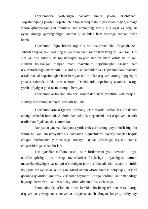 Topishmoqda 
yashirilgan 
narsalar 
uning 
javobi 
hisoblanadi.
Topishmoqning javobini topish uchun topishmoq matnini yaxshilab o`qish, nimaga
ishora qilinayotganligini fahmlash, topishmoqning asosiy xususiyat va belgilari
aynan nimaga qaratilganligini taxmin qilish bilan ham topishga harakat qilish
kerak.
Topishmoq o`quvchilarni topqirlik va hozirjavoblikka o`rgatadi. Shu
sababli xalq og’zaki ijodining bu janridan darsliklarda ham keng qo`llanilgan. 1-2-
sinf «O`qish kitobi» da topishmoqlar ko`proq har bir matn ostida keltirilgan.
Bundan ko`zlangan maqsad matn mazmunini topishmoqlar asosida ham
o`zlashtirilishiga erishishdir. 1-4-sinf o`qish darsliklarida «Topishmoqlar» mavzusi
ostida har xil topishmoqlar ham berilgan bo`lib, ular o`quvchilarning topqirligini
yanada oshiradi, tafakkurini o`stiradi. Darsliklarda topishmoq javoblari ostiga
yozib qo`yilgan yoki rasmlar orqali berilgan.
Topishmoqlar bolalar shoirlari tomonidan ham yaratilib kelinmoqda.
Bunday topishmoqlar sho`x, qiziqarli bo`ladi.
Topishmoqlarni o`rganish boshlang’ich sinflarda dastlab har bir darsda
amalga oshirilib boriladi. Alohida dars sifatida o`rganishda esa o`qituvchilar turli
usullardan foydalanishlari mumkin.
Rivoyatlar yozma adabiyotda yirik epik asarlarning paydo bo`lishiga bir
zamin bo`lgan. Bu rivoyatlar o`z navbatida o`quvchilarni hayotiy voqelar haqida
chuqur mushohada yuritishlariga undaydi, undan o`zlariiga tegishli xulosa
chiqarishlariga sabab bo`ladi.
Tez aytishlar ma`lum so’zni, so’z birikmasini yoki tovushni to’g’ri
talaffuz qilishga, uni boshqa tovushlardan farqlashga o’rgatadigan, xotirani
mustahkamlaydigan va nutqni o’stiradigan janr hisoblanadi. Shu sababli 1-sinfda
ko’pgina tez aytishlar keltirilgan. Misol uchun «Botir botmas botqoqqa», «Qobil
qozonda qovurdoq qovurdi», «Bahodir bayroqni Botirga berdimi, Botir Bahodirga
bayroqni berdimi?», «Olim oldidagi oltita olmani oldi» va boshqa.
Shuni alohida ta`kidlab o’tish kerakki, boshlang’ich sinf darsliklariga
o’quvchilar yoshiga mos, mavzular bo’yicha tanlab olingan, ko’proq tarbiyaviy
