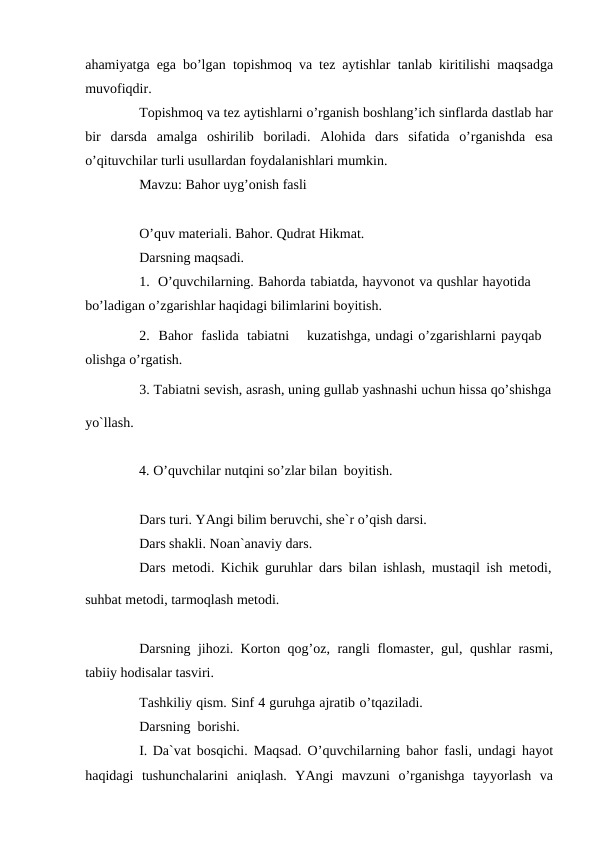 ahamiyatga ega bo’lgan topishmoq va tez aytishlar tanlab kiritilishi maqsadga
muvofiqdir.
Topishmoq va tez aytishlarni o’rganish boshlang’ich sinflarda dastlab har
bir darsda amalga oshirilib boriladi. Alohida dars sifatida o’rganishda esa
o’qituvchilar turli usullardan foydalanishlari mumkin.
Mavzu: Bahor uyg’onish fasli
O’quv materiali. Bahor. Qudrat Hikmat.
Darsning maqsadi.
1. O’quvchilarning. Bahorda tabiatda, hayvonot va qushlar hayotida 
bo’ladigan o’zgarishlar haqidagi bilimlarini boyitish.
2. Bahor faslida tabiatni
kuzatishga, undagi o’zgarishlarni payqab 
olishga o’rgatish.
3. Tabiatni sevish, asrash, uning gullab yashnashi uchun hissa qo’shishga
yo`llash.
4. O’quvchilar nutqini so’zlar bilan boyitish.
Dars turi. YAngi bilim beruvchi, she`r o’qish darsi. 
Dars shakli. Noan`anaviy dars.
Dars metodi. Kichik guruhlar dars bilan ishlash, mustaqil ish metodi,
suhbat metodi, tarmoqlash metodi.
Darsning jihozi. Korton qog’oz, rangli flomaster, gul, qushlar rasmi,
tabiiy hodisalar tasviri.
Tashkiliy qism. Sinf 4 guruhga ajratib o’tqaziladi.
Darsning borishi.
I. Da`vat bosqichi. Maqsad. O’quvchilarning bahor fasli, undagi hayot
haqidagi tushunchalarini aniqlash. YAngi mavzuni o’rganishga tayyorlash va
