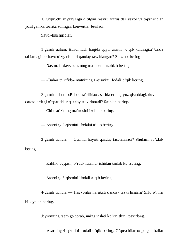 1. O’quvchilar guruhiga o’tilgan mavzu yuzasidan savol va topshiriqlar
yozilgan kartochka solingan konvertlar beriladi.
Savol-topshiriqlar.
1-guruh uchun: Bahor fasli haqida qaysi asarni
o’qib keldingiz? Unda
tabiatdagi ob-havo o’zgarishlari qanday tasvirlangan? So’zlab bering.
— Nasim, firdavs so’zining ma`nosini izohlab bering.
— «Bahor ta`rifida» matnining 1-qismini ifodali o’qib bering.
2-guruh uchun: «Bahor ta`rifida» asarida erning yuz qismidagi, dov- 
daraxtlardagi o’zgarishlar qanday tasvirlanadi? So’zlab bering.
— Chin so’zining ma`nosini izohlab bering.
— Asarning 2-qismini ifodalai o’qib bering.
3-guruh uchun: — Qushlar hayoti qanday tasvirlanadi? Shularni so’zlab
bering.
— Kaklik, oqqush, o’rdak rasmlar ichidan tanlab ko’rsating.
— Asarning 3-qismini ifodali o’qib bering.
4-guruh uchun: — Hayvonlar harakati qanday tasvirlangan? SHu o’rnni
hikoyalab bering.
Jayronning rasmiga qarab, uning tashqi ko’rinishini tasvirlang.
— Asarning 4-qismini ifodali o’qib bering. O’quvchilar to’plagan ballar
